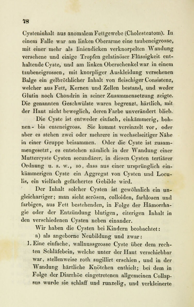 Cysteninhalt aus anomalem Fettgewebe (Cholesteatom). In einem Falle war am linken Oberarme eine taubeneigrosse, mit einer mehr als liniendicken verknorpelten Wandung versehene und einige Tropfen gelatinöser Flüssigkeit ent- haltende Cyste, und am linken Oberschenkel war in einem taubeneigrossen, mit knorpliger Auskleidung versehenen Balge ein gelbrüthlicher Inhalt von fleischiger Consistenz, welcher aus Fett, Kernen und Zellen bestand, und weder Glutin noch Chondrin in seiner Zusammensetzung zeigte. Die genannten Geschwülste waren begrenzt, härtlich, mit der Haut nicht beweglich, deren Farbe unverändert blieb. Die Cyste ist entweder einfach, einkämmerig, höh- nen- bis enteneigross. Sie kommt vereinzelt vor, oder aber es stehen zwei oder mehrere in wechselseitiger Nähe in einer Gruppe beisammen. Oder die Cyste ist zusam- mengesetzt, es entstehen nämlich in der Wandung einer Muttercyste Cysten seeundärer, in diesen Cysten tertiärer Ordnung u. s. w., so, dass aus einer ursprünglich ein- kämmerigen Cyste ein Aggregat von Cysten und Locu- lis, ein vielfach gefächertes Gebilde wird. Der Inhalt solcher Cysten ist gewöhnlich ein un- gleichartiger ; man sieht serösen, colloiden, farblosen und farbigen, aus Fett bestehenden, in Folge der Hämorrha- gie oder der Entzündung blutigen, eiterigen Inhalt in den verschiedenen Cysten neben einander. Wir haben die Cysten bei Kindern beobachtet: a) als angeborne Neubildung und zwar: l.Eine einfache, wallnussgrosse Cyste über dem rech- ten Schläfebein, welche unter der Haut verschiebbar war, stellenweise roth sugillirt erschien, und in der Wandung härtliche Knötchen enthielt; bei dem in Folge der Diarrhöe eingetretenen allgemeinen Collap- sus wurde sie schlaff und runzelig, und verkleinerte