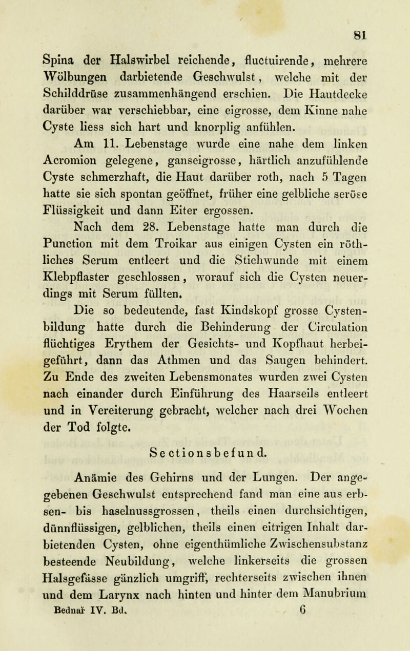 Spina der Halswirbel reichende, fluctuirende, mehrere Wölbungen darbietende Geschwulst, welche mit der Schilddrüse zusammenhängend erschien. Die Hautdecke darüber war verschiebbar, eine eigrosse, dem Kinne nahe Cyste Hess sich hart und knorplig anfühlen. Am 11. Lebenstage wurde eine nahe dem linken Acromion gelegene, ganseigrosse, härtlich anzufühlende Cyste schmerzhaft, die Haut darüber roth, nach 5 Tagen hatte sie sich spontan geöffnet, früher eine gelbliche seröse Flüssigkeit und dann Eiter ergossen. Nach dem 28. Lebenstage hatte man durch die Punction mit dem Troikar aus einigen Cysten ein rüth- liches Serum entleert und die Stichwunde mit einem Klebpflaster geschlossen, worauf sich die Cysten neuer- dings mit Serum füllten. Die so bedeutende, fast Kindskopf grosse Cysten- bildung hatte durch die Behinderung der Circulation flüchtiges Erythem der Gesichts- und Kopfhaut herbei- geführt, dann das Athmen und das Saugen behindert. Zu Ende des zweiten Lebensmonates wurden zwei Cysten nach einander durch Einführung des Haarseils entleert und in Vereiterung gebracht, welcher nach drei Wochen der Tod folgte. Sectionsbefund. Anämie des Gehirns und der Lungen. Der ange- gebenen Geschwulst entsprechend fand man eine aus erb- sen- bis haselnussgrossen, theils einen durchsichtigen, dünnflüssigen, gelblichen, theils einen eitrigen Inhalt dar- bietenden Cysten, ohne eigenthümliche Zwischensubstanz besteende Neubildung, welche linkerseits die grossen Halsgefasse gänzlich umgriff, rechterseits zwischen ihnen und dem Larynx nach hinten und hinter dem Manubrium Bedna* IV. Bd. 6