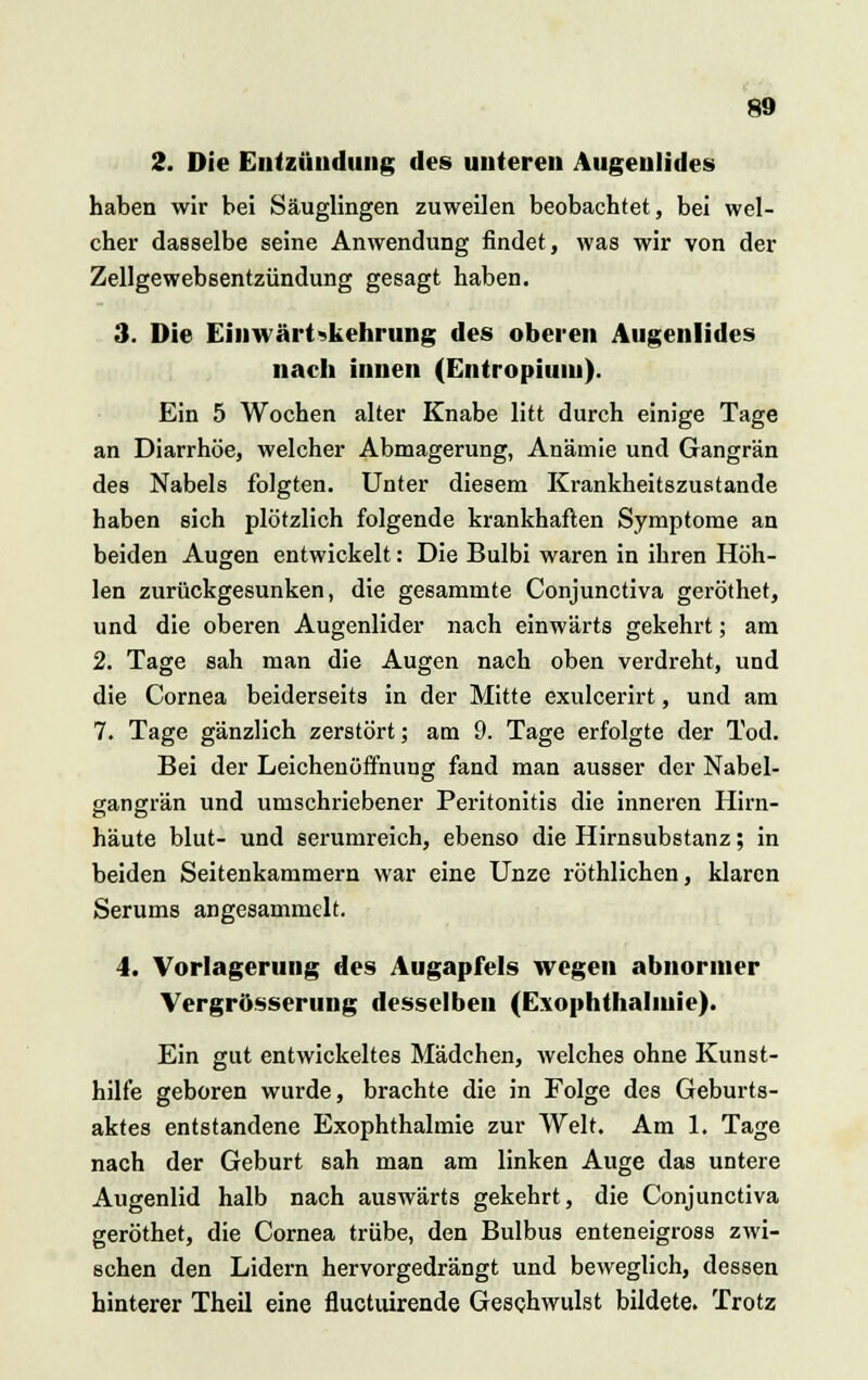 2. Die Entzündung des unteren Augenlides haben wir bei Säuglingen zuweilen beobachtet, bei wel- cher dasselbe seine Anwendung findet, was wir von der Zellgewebsentzündung gesagt haben. 3. Die Einwärtskehrung des oberen Augenlides nach innen (Entropium). Ein 5 Wochen alter Knabe litt durch einige Tage an Diarrhöe, welcher Abmagerung, Anämie und Gangrän des Nabels folgten. Unter diesem Krankheitszustande haben sich plötzlich folgende krankhaften Symptome an beiden Augen entwickelt: Die Bulbi waren in ihren Höh- len zurückgesunken, die gesammte Conjunctiva geröthet, und die oberen Augenlider nach einwärts gekehrt; am 2. Tage sah man die Augen nach oben verdreht, und die Cornea beiderseits in der Mitte exulcerirt, und am 7. Tage gänzlich zerstört; am 9. Tage erfolgte der Tod. Bei der Leichenöffnung fand man ausser der Nabel- gangrän und umschriebener Peritonitis die inneren Hirn- häute blut- und serumreich, ebenso die Hirnsubstanz; in beiden Seitenkammern war eine Unze röthlichen, klaren Serums angesammelt. 4. Vorlagerung des Augapfels wegen abnormer Vergrösserung desselben (Exophthalmie). Ein gut entwickeltes Mädchen, welches ohne Kunst- hilfe geboren wurde, brachte die in Folge des Geburts- aktes entstandene Exophthalmie zur Welt. Am 1, Tage nach der Geburt sah man am linken Auge das untere Augenlid halb nach auswärts gekehrt, die Conjunctiva geröthet, die Cornea trübe, den Bulbus enteneigross zwi- schen den Lidern hervorgedrängt und beweglich, dessen hinterer Theil eine fluetuirende Geschwulst bildete. Trotz