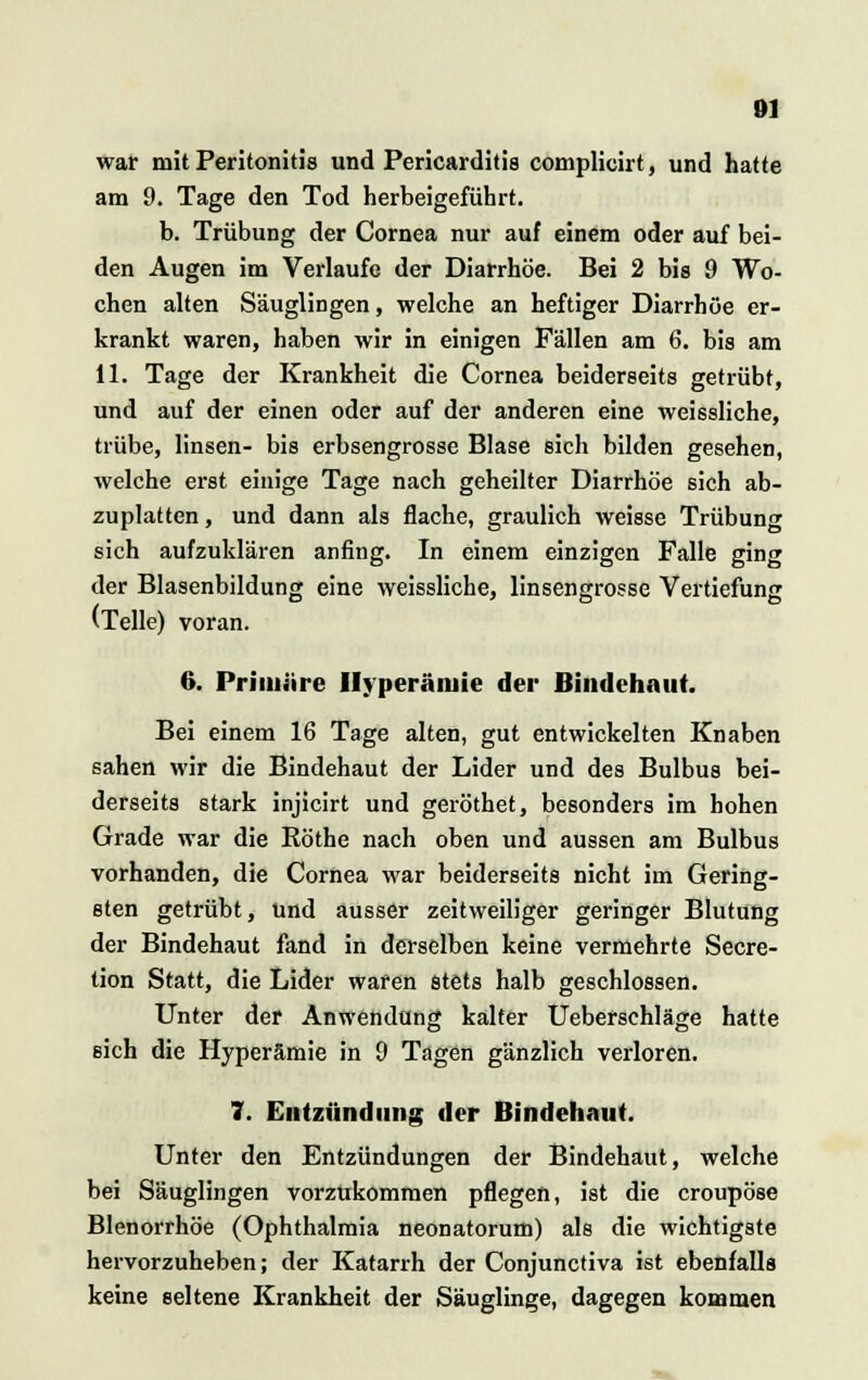 Ol war mit Peritonitis und Pericarditis complicirt, und hatte am 9. Tage den Tod herbeigeführt. b. Trübung der Cornea nur auf einem oder auf bei- den Augen im Verlaufe der Diarrhöe. Bei 2 bis 9 Wo- chen alten Säuglingen, welche an heftiger Diarrhöe er- krankt waren, haben wir in einigen Fällen am 6. bis am 11. Tage der Krankheit die Cornea beiderseits getrübt, und auf der einen oder auf der anderen eine weissliche, trübe, linsen- bis erbsengrosse Blase sich bilden gesehen, welche erst einige Tage nach geheilter Diarrhöe sich ab- zuplatten , und dann als flache, graulich weisse Trübung sich aufzuklären anfing. In einem einzigen Falle ging der Blasenbildung eine weissliche, linsengrosse Vertiefung (Teile) voran. 6. Priiuiire Hyperämie der Bindehaut. Bei einem 16 Tage alten, gut entwickelten Knaben sahen wir die Bindehaut der Lider und des Bulbus bei- derseits stark injicirt und geröthet, besonders im hohen Grade war die Röthe nach oben und aussen am Bulbus vorhanden, die Cornea war beiderseits nicht im Gering- sten getrübt, und ausser zeitweiliger geringer Blutung der Bindehaut fand in derselben keine vermehrte Secre- tion Statt, die Lider waren stets halb geschlossen. Unter der Anwendung kalter Ueberschläge hatte sich die Hyperämie in 9 Tagen gänzlich verloren. 7. Entzündung der Bindehaut. Unter den Entzündungen der Bindehaut, welche bei Säuglingen vorzukommen pflegen, ist die croupöse Blenorrhöe (Ophthalmia neonatorum) als die wichtigste hervorzuheben; der Katarrh der Conjunctiva ist ebenfalls keine seltene Krankheit der Säuglinge, dagegen kommen