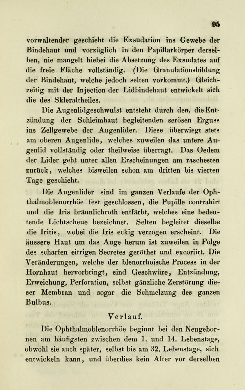 vorwaltender geschieht die Exsudation ins Gewebe der Bindehaut und vorzüglich in den Papillarkörper dersel- ben, nie mangelt hiebei die Absetzung des Exsudates auf die freie Fläche vollständig. (Die Granulationsbildung der Bindehaut, welche jedoch selten vorkommt.) Gleich- zeitig mit der Injection der Lidbindehaut entwickelt sich die des Skleraltheiles. Die Augenlidgeschwulst entsteht durch den, die Ent- zündung der Schleimhaut begleitenden serösen Erguss ins Zellgewebe der Augenlider. Diese überwiegt stets am oberen Augenlide, welches zuweilen das untere Au- genlid vollständig oder theilweise überragt. Das Oedem der Lider geht unter allen Erscheinungen am raschesten zurück, welches bisweilen schon am dritten bis vierten Tage geschieht. Die Augenlider sind im ganzen Verlaufe der Oph- thalmoblenorrhöe fest geschlossen, die Pupille contrahirt und die Iris bräunlichroth entfärbt, welches eine bedeu- tende Lichtscheue bezeichnet. Selten begleitet dieselbe die Iritis, wobei die Iris eckig verzogen erscheint. Die äussere Haut um das Auge herum ist zuweilen in Folge des scharfen eitrigen Secretes geröthet und excorürt. Die Veränderungen, welche der blenorrhoische Process in der Hornhaut hervorbringt, sind Geschwüre, Entzündung, Erweichung, Perforation, selbst gänzliche Zerstörung die- ser Membran und sogar die Schmelzung des ganzen Bulbus. Verlauf. Die Ophthalmoblenorrhöe beginnt bei den Neugebor- nen am häufigsten zwischen dem 1. und 14. Lebenstage, obwohl sie auch später, selbst bis am 32. Lebenstage, sich entwickeln kann, und überdies kein Alter vor derselben