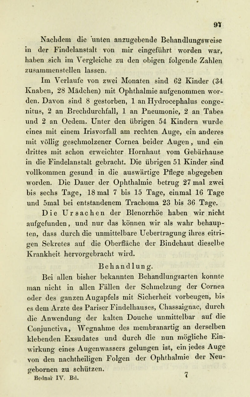 9? Nachdem die unten anzugebende Behandlungsweise in der Findelanstalt von mir eingeführt worden war, haben sich im Vergleiche zu den obigen folgende Zahlen zusammenstellen lassen. Im Verlaufe von zwei Monaten sind 02 Kinder (34 Knaben, 28 Mädchen) mit Ophthalmie aufgenommen wor- den. Davon sind 8 gestorben, 1 an Hydrocephalus conge- nitus, 2 an Brechdurchfall, 1 an Pneumonie, 2 an Tabes und 2 an Oedem. Unter den übrigen 54 Kindern wurde eines mit einem Irisvorfall am rechten Auge, ein anderes mit völlig geschmolzener Cornea beider Augen, und ein drittes mit schon erweichter Hornhaut vom Gebärhause in die Findelanstalt gebracht. Die übrigen 51 Kinder sind vollkommen gesund in die auswärtige Pflege abgegeben worden. Die Dauer der Ophthalmie betrug 27 mal zwei bis sechs Tage, 18 mal 7 bis 15 Tage, einmal 16 Tage und 5mal bei entstandenem Trachoma 23 bis 36 Tage. Die Ursachen der Blenorrhöe haben wir nicht aufgefunden, und nur das können wir als wahr behaup- ten, dass durch die unmittelbare Uebertragung ihres eitri- gen Sekretes auf die Oberfläche der Bindehaut dieselbe Krankheit hervorgebracht wird. Behandlung. Bei allen bisher bekannten Behandlungsarten konnte man nicht in allen Fällen der Schmelzung der Cornea oder des ganzen Augapfels mit Sicherheit vorbeugen, bis es dem Arzte des Pariser Findelhauses, Chassaignac, durch die Anwendung der kalten Douche unmittelbar auf die Conjunctiva, Wegnahme des membranartig an derselben klebenden Exsudates und durch die nun mögliche Ein- wirkung eines Augenwassers gelungen ist, ein jedes Auge von den nachtheiligen Folgen der Ophthalmie der Neu- gebornen zu schützen. Bednar IV. Bü. ^