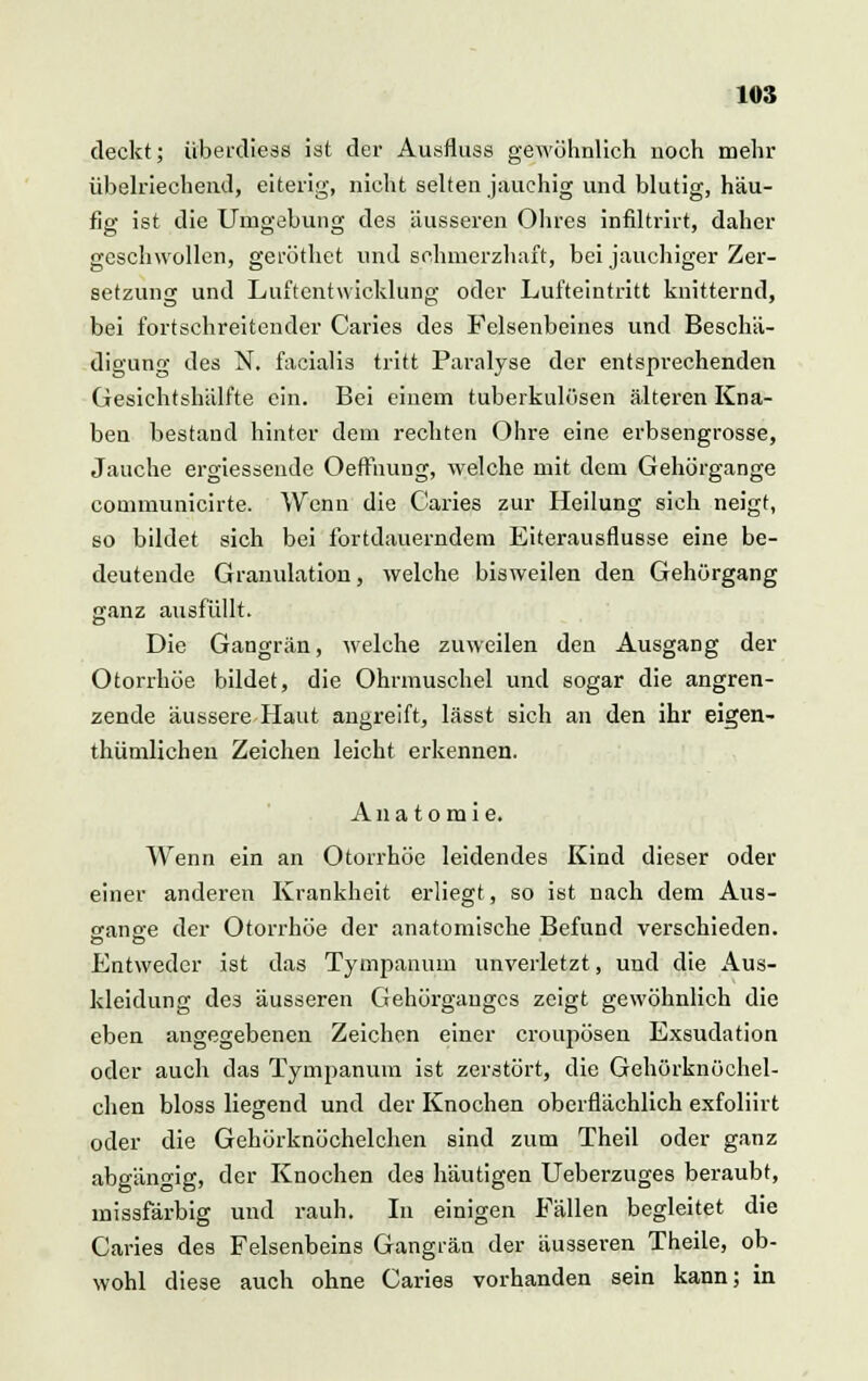 deckt; überdiess ist der Ausfluss gewöhnlich noch mehr übelriechend, eiterig, nicht selten jauchig und blutig, häu- fig ist die Umgebung des äusseren Ohres infiltrirt, daher geschwollen, geröthet und schmerzhaft, bei jauchiger Zer- setzung und Luftentwicklung oder Lufteintritt knitternd, bei fortschreitender Caries des Felsenbeines und Beschä- digung des N. facialis tritt Paralyse der entsprechenden Gesichtshälfte ein. Bei einem tuberkulösen älteren Kna- ben bestand hinter dem rechten Ohre eine erbsengrosse, Jauche ergiessende Oeffhung, welche mit dem Gehörgange communicirte. Wenn die Caries zur Heilung sich neigt, so bildet sich bei fortdauerndem Eiterausflusse eine be- deutende Granulation, welche bisweilen den Gehörgang ganz ausfüllt. Die Gangrän, welche zuweilen den Ausgang der Otorrhoe bildet, die Ohrmuschel und sogar die angren- zende äussere Haut angreift, lässt sich an den ihr eigen- thümlichen Zeichen leicht erkennen. Anatomie. Wenn ein an Otorrhoe leidendes Kind dieser oder einer anderen Krankheit erliegt, so ist nach dem Aus- sano-e der Otorrhoe der anatomische Befund verschieden. Entweder ist das Tympanum unverletzt, und die Aus- kleidung des äusseren Gehörganges zeigt gewöhnlich die eben angegebenen Zeichen einer croupösen Exsudation oder auch das Tympanum ist zerstört, die Gehörknöchel- chen bloss liegend und der Knochen oberflächlich exfoliirt oder die Gehörknöchelchen sind zum Theil oder ganz abgängig, der Knochen des häutigen Ueberzuges beraubt, inissfärbig und rauh. In einigen Fällen begleitet die Caries des Felsenbeins Gangrän der äusseren Theile, ob- wohl diese auch ohne Caries vorhanden sein kann; in