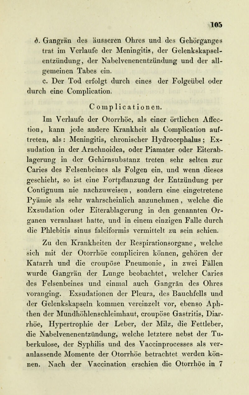 d. Gangrän des äusseren Ohres und des Gehörganges trat im Verlaufe der Meningitis, der Gelenkskapsel- entzündung, der Nabel Venenentzündung und der all- gemeinen Tabes ein. c. Der Tod erfolgt durch eines der Folgeübel oder durch eine Complication. C omplicationen. Im Verlaufe der Otorrhöe, als einer örtlichen Affec- tion, kann jede andere Krankheit als Complication auf- treten, als: Meningitis, chronischer Hydrocephalus; Ex- sudation in der Arachnoidea, oder Piamater oder Eiterab- lagerung in der Gehirnsubstanz treten sehr selten zur Caries des Felsenbeines als Folgen ein, und wenn dieses geschieht, so ist eine Fortpflanzung der Entzündung per Contignum nie nachzuweisen, sondern eine eingetretene Pyämie als sehr wahrscheinlich anzunehmen, welche die Exsudation oder Eiterablagerung in den genannten Or- ganen veranlasst hatte, und in einem einzigen Falle durch die Phlebitis sinus falciformis vermittelt zu sein schien. Zu den Krankheiten der Respirationsorgane, welche sich mit der Otorrhöe compliciren können, gehören der Katarrh und die croupöse Pneumonie, in zwei Fällen wurde Gangrän der Lunge beobachtet, welcher Caries des Felsenbeines und einmal auch Gangrän des Ohres voranging. Exsudationen der Pleura, des Bauchfells und der Gelenkskapseln kommen vereinzelt vor, ebenso Aph- then der Mundhöhlenschleimhaut, croupöse Gastritis, Diar- rhöe, Hypertrophie der Leber, der Milz, die Fettleber, die Nabelvenenentzündung, welche letztere nebst der Tu- berkulose, der Syphilis und des Vaccinprocesses als ver- anlassende Momente der Otorrhöe betrachtet werden kön- nen. Nach der Vaccination erschien die Otorrhöe in 7