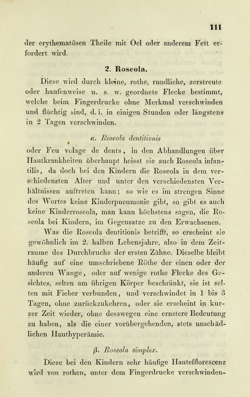 der erythematösen Theile mit Oel oder anderem Fett er- fordert wird. 2. Roseola. Diese wird durch kleine, rothe, rundliche, zerstreute oder haufenweise u. s. w. geordnete Flecke bestimmt, welche beim Fingerdrucke ohne Merkmal verschwinden und flüchtig sind, d. i. in einigen Stunden oder längstens in 2 Tagen verschwinden. cc. Roseola dentiiionis t oder Feu volage de dents, in den Abhandlungen über Hautkrankheiten überhaujDt heisst sie auch Roseola infan- tilis, da doch bei den Kindern die Roseola in dem ver- schiedensten Alter und unter den verschiedensten Ver- hältnissen auftreten kann; so wie es im strengen Sinne des Wortes keine Kinderpneumonie gibt, so gibt es auch keine Kinderroseola, man kann höchstens sagen, die Ro- seola bei Kindern, im Gegensatze zu den Erwachsenen. Was die Roscola dentitionis betrifft, so erscheint sie gewöhnlich im 2. halben Lebensjahre, also in dem Zeit- räume des Durchbruchs der ersten Zähne. Dieselbe bleibt häufig auf eine umschriebene Röthe der einen oder der anderen Wange, oder auf wenige rothe Flecke des Ge- sichtes, selten am übrigen Körper beschränkt, sie ist sel- ten mit Fieber verbunden, und verschwindet in 1 bis 3 Tagen, ohne zurückzukehren, oder sie erscheint in kur- zer Zeit wieder, ohne desswegen eine ernstere Bedeutung zu haben, als die einer vorübergehenden, stets unschäd- lichen ITauthyperämie. ß. Roseola simplex. Diese bei den Kindern sehr häufige Hautefflorescenz wird von rothen, unter dem Fingerdrucke verschwinden-