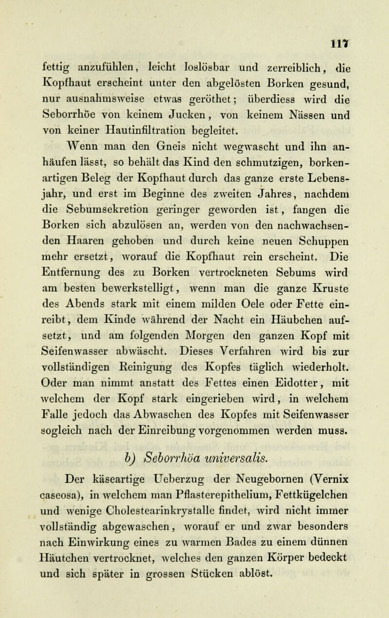 in fettig anzufühlen, leicht loslösbar und zerreiblich, die Kopfhaut erscheint unter den abgelösten Borken gesund, nur ausnahmsweise etwas geröthet; überdiess wird die Seborrhöe von keinem Jucken, von keinem Nässen und von keiner Hautinfiltration begleitet. Wenn man den Gneis nicht wegwascht und ihn an- häufen lässt, so behält das Kind den schmutzigen, borken- artigen Beleg der Kopfhaut durch das ganze erste Lebens- jahr, und erst im Beginne des zweiten Jahres, nachdem die Sebumsekretion geringer geworden ist, fangen die Borken sich abzulösen an, werden von den nachwachsen- den Haaren gehoben und durch keine neuen Schuppen mehr ersetzt, worauf die Kopfhaut rein erscheint. Die Entfernung des zu Borken vertrockneten Sebums wird am besten bewerkstelligt, wenn man die ganze Kruste des Abends stark mit einem milden Oele oder Fette ein- reibt, dem Kinde während der Nacht ein Häubchen auf- setzt, und am folgenden Morgen den ganzen Kopf mit Seifenwasser abwäscht. Dieses Verfahren wird bis zur vollständigen Reinigung des Kopfes täglich wiederholt. Oder man nimmt anstatt des Fettes einen Eidotter, mit welchem der Kopf stark eingerieben wird, in welchem Falle jedoch das Abwaschen des Kopfes mit Seifenwasser sogleich nach der Einreibung vorgenommen werden muss. b) Seborrhöa imiversalis. Der käseartige Ueberzug der Neugebornen (Vernix caseosa), in welchem man Pflasterepithelium, Fettkügelchen und wenige Cholestearinkrystalle findet, wird nicht immer vollständig abgewaschen, worauf er und zwar besonders nach Einwirkung eines zu warmen Bades zu einem dünnen Häutchen vertrocknet, welches den ganzen Körper bedeckt und sich später in grossen Stücken ablöst.