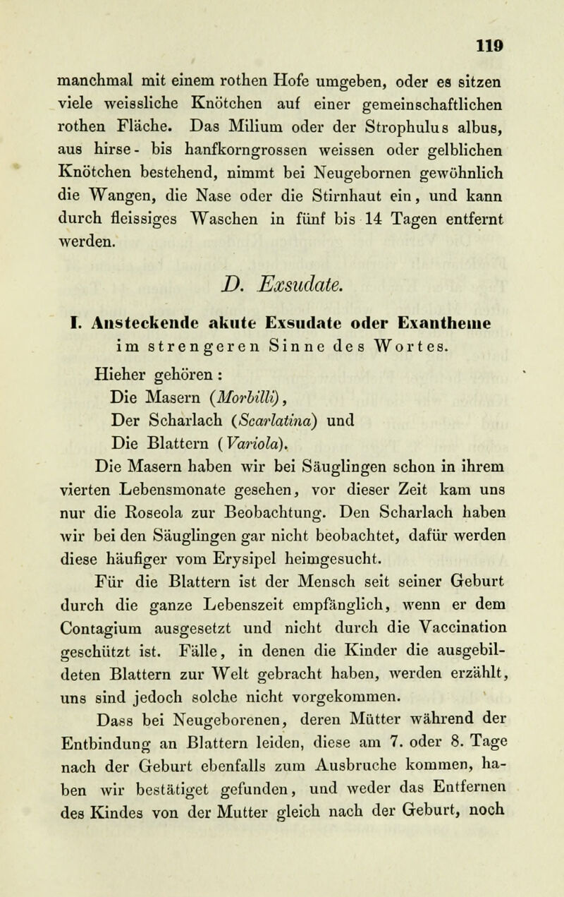 manchmal mit einem rothen Hofe umgeben, oder es sitzen viele weissliche Knötchen auf einer gemeinschaftlichen rothen Fläche. Das Milium oder der Strophulus albus, aus hirse - bis hanfkorngrossen weissen oder gelblichen Knötchen bestehend, nimmt bei Neugebornen gewöhnlich die Wangen, die Nase oder die Stirnhaut ein, und kann durch fleissiges Waschen in fünf bis 14 Tagen entfernt werden. D. Exsudate. I. Ansteckende akute Exsudate oder Exantheme im strengeren Sinne des Wortes. Hieher gehören: Die Masern {Morbilli), Der Scharlach (Scarlatina) und Die Blattern (Variola). Die Masern haben wir bei Säuglingen schon in ihrem vierten .Lebensmonate gesehen, vor dieser Zeit kam uns nur die Roseola zur Beobachtung. Den Scharlach haben wir bei den Säuglingen gar nicht beobachtet, dafür werden diese häufiger vom Erysipel heimgesucht. Für die Blattern ist der Mensch seit seiner Geburt durch die ganze Lebenszeit empfänglich, wenn er dem Contagium ausgesetzt und nicht durch die Vaccination geschützt ist. Fälle, in denen die Kinder die ausgebil- deten Blattern zur Welt gebracht haben, werden erzählt, uns sind jedoch solche nicht vorgekommen. Dass bei Neugeborenen, deren Mütter während der Entbindung an Blattern leiden, diese am 7. oder 8. Tage nach der Geburt ebenfalls zum Ausbruche kommen, ha- ben wir bestätiget gefunden, und weder das Entfernen des Kindes von der Mutter gleich nach der Geburt, noch