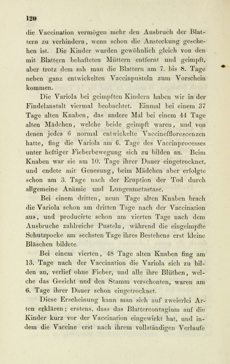die Vacciiiation vermögen mehr den Ausbruch der Blat- tern zu verhindern, wenn schon die Ansteckung gesche- hen ist. Die Kinder wurden gewöhnlich gleich von den mit Blattern behafteten Müttern entfernt und geimpft, aber trotz dem sah man die Blattern am 7. bis 8. Tage neben ganz entwickelten Vaccinpusteln zum Vorschein kommen. Die Variola bei geimpften Kindern haben wir in der Findelanstalt viermal beobachtet. Einmal bei einem 37 Tage alten Knaben, das andere Mal bei einem 44 Tage alten Mädchen, welche beide geimpft wraren, und von denen jedes 6 normal entwickelte Vaccinefflorescenzen hatte, fing die Variola am 6. Tage des Vaccinprocesses unter heftiger Fieberbewegung sich zu bilden an. Beim Knaben war sie am 10. Tage ihrer Dauer eingetrocknet, und endete mit Genesung, beim Mädchen aber erfolgte schon am 3. Tage nach der Eruption der Tod durch allgemeine Anämie und Lungenmetastase. Bei einem dritten, neun Tage alten Knaben brach die Variola schon am dritten Tage nach der Vaccination aus, und producirtc schon am vierten Tage nach dem Ausbruche zahlreiche Pusteln, während die eingeimpfte Öchutzpocke am sechsten Tage ihres Bestehens erst kleine Bläschen bildete. Bei einem vierten, 48 Tage alten Knaben fing am 13. Tage nach der Vaccination die Variola sich zu bil- den an, verlief ohne Fieber, und alle ihre Blüthen, wel- che das Gesicht und den Stamm verschonten, waren am 6. Tage ihrer Dauer schon eingetrocknet. Diese Erscheinung kann man sich auf zweierlei Ar- ten erklären; erstens, dass das Blattercontagium auf die Kinder kurz vor der Vaccination eingewirkt hat, und in- dem die Vaccine erst nach ihrem vollständigen Verlaufe