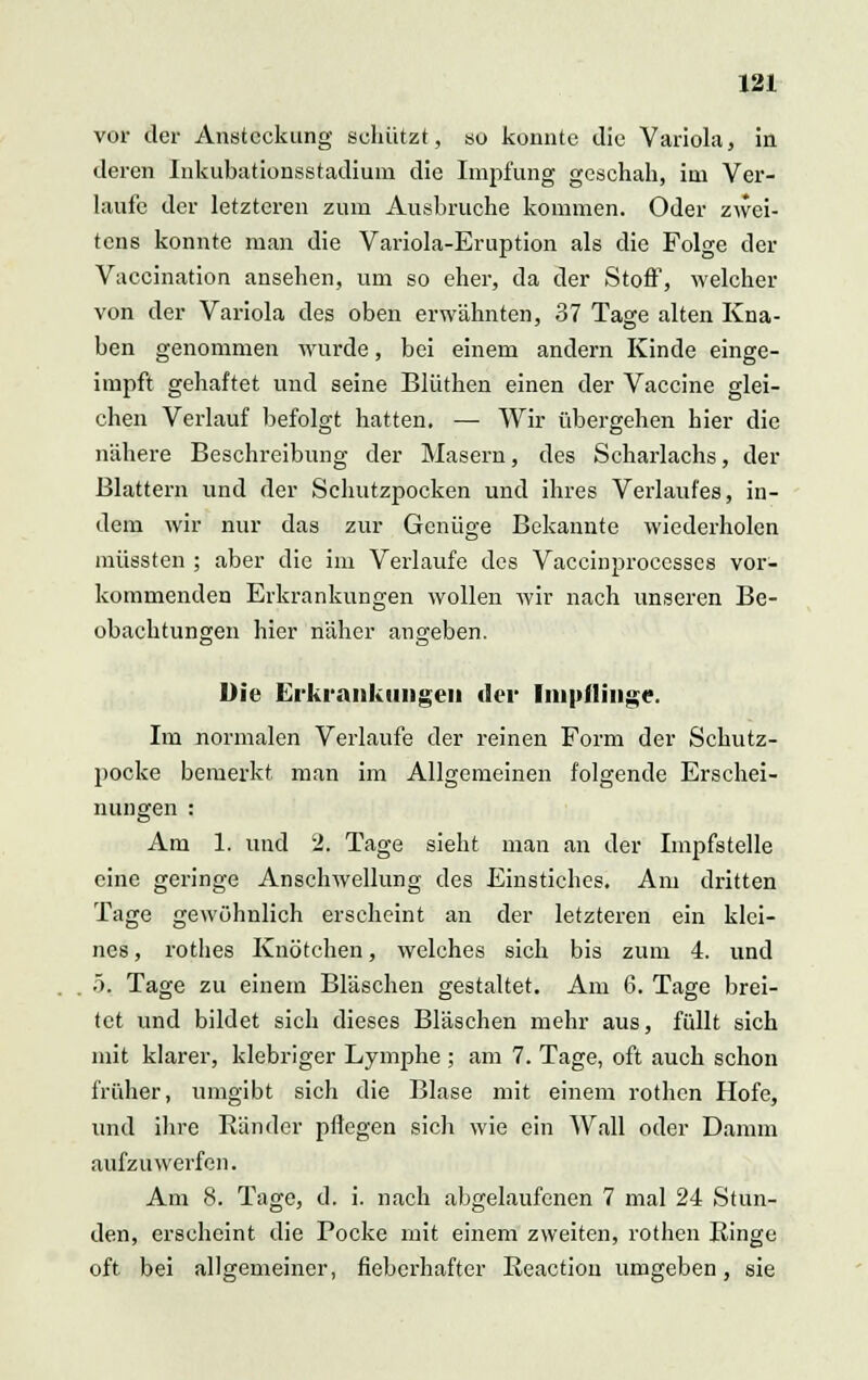 vor der Ansteckung schützt, so konnte die Variola, in deren Inkubationsstadium die Impfung geschah, im Ver- laufe der letzteren zum Ausbruche kommen. Oder zwei- tens konnte man die Variola-Eruption als die Folge der Vaccination ansehen, um so eher, da der Stoff, welcher von der Variola des oben erwähnten, 37 Tage alten Kna- ben genommen wurde, bei einem andern Kinde einge- impft gehaftet und seine Blüthen einen der Vaccine glei- chen Verlauf befolgt hatten, — Wir übergehen hier die nähere Beschreibung der Masern, des Scharlachs, der Blattern und der Schutzpocken und ihres Verlaufes, in- dem wir nur das zur Genüge Bekannte wiederholen müssten ; aber die im Verlaufe des Vaccinproccsscs vor- kommenden Erkrankungen wollen wir nach unseren Be- obachtungen hier näher angeben. Die Erkrankungen der Impflinge. Im normalen Verlaufe der reinen Form der Schutz- pocke bemerkt, man im Allgemeinen folgende Erschei- nungen : Am 1. und 2. Tage sieht man an der Impfstelle eine geringe Anschwellung des Einstiches. Am dritten Tage gewöhnlich erscheint an der letzteren ein klei- nes, rothes Knötchen, welches sich bis zum 4. und 5. Tage zu einem Bläschen gestaltet. Am 6. Tage brei- tet und bildet sich dieses Bläschen mehr aus, füllt sich mit klarer, klebriger Lymphe ; am 7. Tage, oft auch schon früher, umgibt sich die Blase mit einem rothen Hofe, und ihre Ränder pflegen sich wie ein Wall oder Damm aufzuwerfen. Am 8. Tage, d. i. nach abgelaufenen 7 mal 24 Stun- den, erscheint die Pocke mit einem zweiten, rothen Ringe oft bei allgemeiner, fieberhafter Reaction umgeben, sie