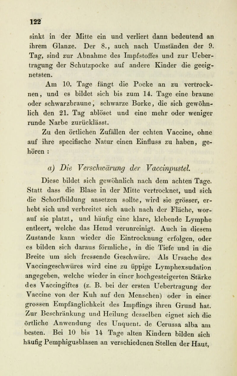 sinkt in der Mitte ein und verliert dann bedeutend an ihrem Glänze. Der 8., auch nach Umständen der 9. Tag, sind zur Abnahme des Impfstoffes und zur Ueber- tragung der Schutzpocke auf andere Kinder die geeig- netsten. Am 10. Tage fängt die Pocke an zu vertrock- nen , und es bildet sich bis zum 14. Tage eine braune oder schwarzbraune, schwarze Borke, die sich gewöhn- lich den 21. Tag ablöset und eine mehr oder weniger runde Narbe zurücklässt. Zu den örtlichen Zufällen der echten Vaccine, ohne auf ihre speeifische Natur einen Einfluss zu haben, ge- hören : a) Die Versckwärung der Vaccinpustel Diese bildet sich gewöhnlich nach dem achten Tage. Statt dass die Blase in der Mitte vertrocknet, und sich die Schorfbildung ansetzen sollte, wird sie grösser, er- hebt sich und verbreitet sich auch nach der Fläche, wor- auf sie platzt, und häufig eine klare, klebende Lymphe entleert, welche das Hemd verunreinigt. Auch in diesem Zustande kann wieder die Eintrocknung erfolgen, oder es bilden sich daraus förmliche, in die Tiefe und in die Breite um sich fressende Geschwüre. Als Ursache des Vaccingeschwüres wird eine zu üppige Lymphexsudation angegeben, welche wieder in einer hochgesteigerten Stärke des Vaccingiftes (z. B. bei der ersten Uebertragung der Vaccine von der Kuh auf den Menschen) oder in einer grossen Empfänglichkeit des Impflings ihren Grund hat. Zur Beschränkung und Heilung desselben eignet sich die örtliche Anwendung des Unquent. de Cerussa alba am besten. Bei 10 bis 14 Tage alten Kindern bilden sich häufig Pemphigusblasen an verschiedenen Stellen der Haut,