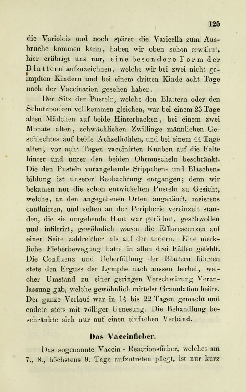 die Variolois und noch später die Varicella zum Aus- bruche kommen kann, haben wir oben schon erwähnt, hier erübrigt uns nur, eine besondere Form der Blattern aufzuzeichnen, welche wir bei zwei nicht ge- impften Kindern und bei einem dritten Kinde acht Tage nach der Vaccination gesehen haben. Der Sitz der Pusteln, welche den Blattern oder den Schutzpocken vollkommen gleichen, war bei einem 23 Tage alten Mädchen auf beide Hinterbacken, bei einem zwei Monate alten, schwächlichen Zwillinge männlichen Ge- schlechtes auf beide Achselhöhlen, und bei einem 44 Tage alten, vor acht Tagen vaccinirten Knaben auf die Falte hinter und unter den beiden Ohrmuscheln beschränkt. Die den Pusteln vorangehende Stippchen- und Bläschen- bildung ist unserer Beobachtung entgangen; denn wir bekamen nur die schon entwickelten Pusteln zu Gesicht, welche, an den angegebenen Orten angehäuft, meistens confluirten, und selten an der Peripherie vereinzelt stan- den, die sie umgebende Haut war geröthet, geschwollen uud infiltrirt, gewöhnlich waren die Efrlorescenzen auf einer Seite zahlreicher als auf der andern. Eine merk- liche Fieberbewegung hatte in allen drei Fällen gefehlt. Die Confluenz und Ueberfüllung der Blattern führten stets den Erguss der Lymphe nach aussen herbei, wel- cher Umstand zu einer geringen Verschwärung Veran- lassung gab, welche gewöhnlich mittelst Granulation heilte. Der ganze Verlauf war in 14 bis 22 Tagen gemacht und endete stets mit völliger Genesung. Die Behandlung be- schränkte sich nur auf einen einfachen Verband. Das Vaccintieber. Das sogenannte Vaccin - Beactionsfieber, welches am 7., 8., höchstens 9. Tage aufzutreten pflegt, ist nur kurz