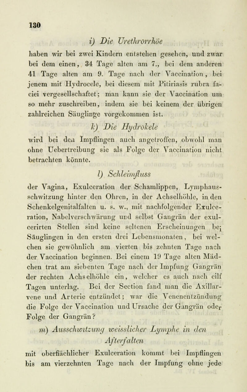 i) Die Urethrorrhöe haben wir bei zwei Kindern entstehen gesellen, und zwar bei dem einen, 34 Tage alten am 7., bei dem anderen 41 Tage alten am 9. Tage nach der Vaccination , bei jenem mit Hydrocele, bei diesem mit Pitiriasis rubra fa- ciei vergesellschaftet; man kann sie der Vaccination um so mehr zuschreiben, indem sie bei keinem der übrigen zahlreichen Säuglinge vorgekommen ist. Je) Die Hydrohele wird bei den Impflingen auch angetroffen, obwohl man ohne Uebertreibung sie als Folge der Vaccination nicht betrachten könnte. I) ScJdeimfluss der Vagina, Exulceration der Schamlippen, Lymphaus- schwitzung hinter den Ohren, in der Achselhöhle, in den Schenkelgenitalfalten u. s. w., mit nachfolgender Exulce- ration, Nabelverschwärung und selbst Gangrän der exul- cerirten Stellen sind keine seltenen Erscheinungen bej Säuglingen in den ersten drei Lebensmonaten, bei wel- chen sie gewöhnlich am vierten bis zehnten Tage nach der Vaccination beginnen. Bei einem 19 Tage alten Mäd- chen trat am siebenten Tage nach der Impfung Gangrän der rechten Achselhöhle ein, welcher es auch nach eilf Tacen unterlas:. Bei der Section fand man die Axillar- vene und Arterie entzündet; war die Venenentzündung die Folge der Vaccination und Ursache der Gangrän oder Folge der Gangrän ? m) Ausschwitzung weisslicJier Lymphe in den After falten mit oberflächlicher Exulceration kommt bei Impflingen bis am vierzehnten Tage nach der Impfung ohne jede