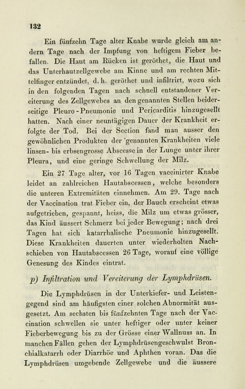 Ein fünfzehn Tage alter Knabe wurde gleich am an- dern Tage nach der Impfung von heftigem Fieber be- fallen. Die Haut am Kücken ist gerüthet, die Haut und das Unterhautzellgewebe am Kinne und am rechten Mit- telfinger entzündet, d. h. gerüthet und infiltrirt, wozu sich in den folgenden Tagen nach schnell entstandener Ver- eiterung des Zellgewebes an den genannten Stellen beider- seitige Pleuro-Pneumonie und Pericarditis hinzugesellt hatten. Nach einer neuntägigen Dauer der Krankheit er- folgte der Tod, Bei der Section fand man ausser den gewöhnlichen Produkten der 'genannten Krankheiten viele linsen- bis erbsengrosse Abscessein der Lunge unter ihrer Pleura, und eine geringe Schwellung der Milz. Ein 27 Tage alter, vor 16 Tagen vaccinirter Knabe leidet an zahlreichen Hautabscessen, welche besonders die unteren Extremitäten einnehmen. Am 29. Tage nach der Vaccination trat Fieber ein, der Bauch erscheint etwas aufgetrieben, gespannt, heiss, die Milz um etwas grösser, das Kind äussert Schmerz bei jeder Bewegung; nach drei Tagen hat sich katarrhalische Pneumonie hinzugesellt. Diese Krankheiten dauerten unter wiederholten Nach- schieben von Hautabscessen 26 Tage, worauf eine völlige Genesung des Kindes eintrat. p) Infiltration und Vereiterung der Lymphdrüsen. Die Lymphdrüsen in der Unterkiefer- und Leisten- gegend sind am häufigsten einer solchen Abnormität aus- gesetzt. Am sechsten bis fünfzehnten Tage nach der Vac- cination schwellen sie unter heftiger oder unter keiner Fieberbewegung bis zu der Grösse einer Wallnuss an. In manchen Fällen gehen der Lymphdrüsengeschwulst Bron- chialkatarrh oder Diarrhöe und Aphthen voran. Das die Lymphdrüsen umgebende Zellgewebe und die äussere