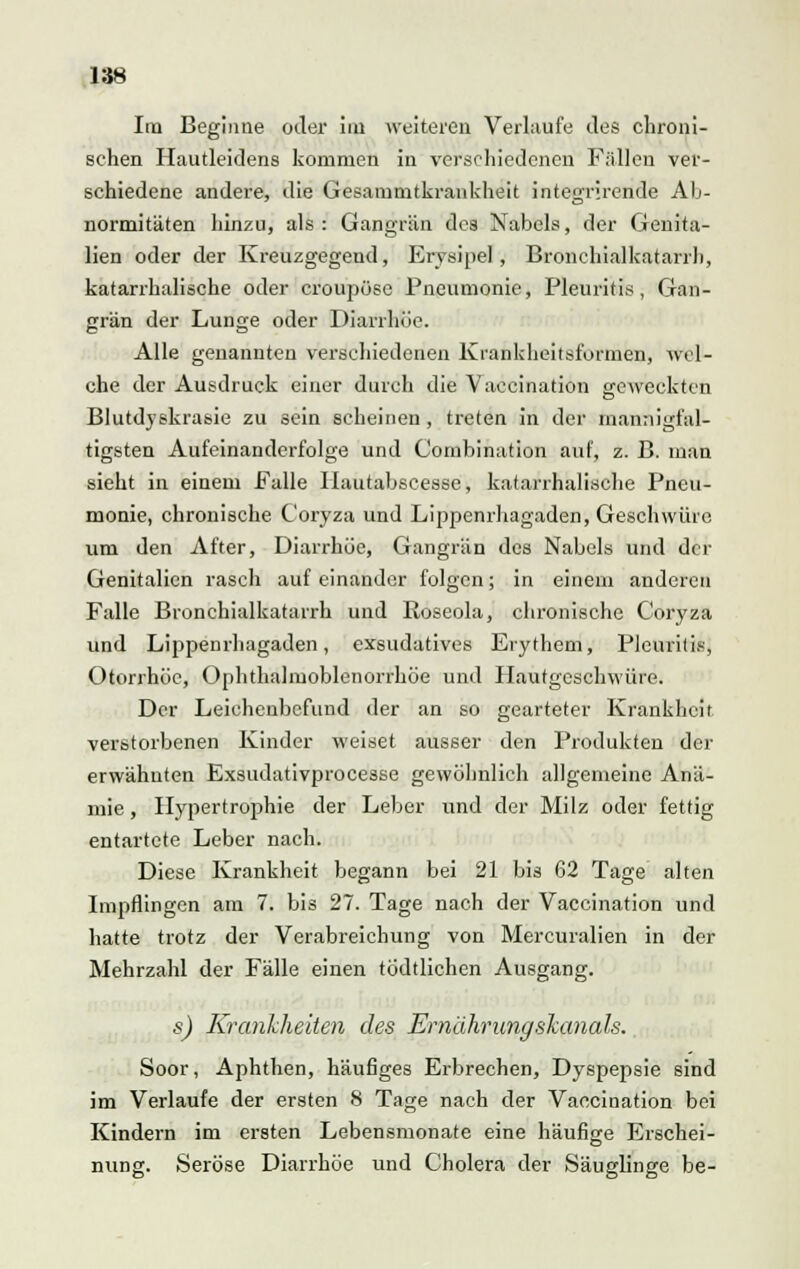 Im Beginne oder im weiteren Verlaufe des chroni- schen Hautleidens kommen in verschiedenen Fällen ver- schiedene andere, die Gesammtkrankheit integrirende Ab- normitäten hinzu, als: Gangrän des Nabels, der Genita- lien oder der Kreuzgegend, Erysipel, Bronchialkatarrh, katarrhalische oder croupöse Pneumonie, Pleuritis, Gan- grän der Lunge oder Diarrhöe. Alle genannten verschiedenen Krankheitsformen, wel- che der Ausdruck einer durch die Vaccination geweckten Blutdyskrasie zu sein scheinen , treten in der mannigfal- tigsten Aufeinanderfolge und Combination auf, z. B. man sieht in einem Falle Ilautabscesse, katarrhalische Pneu- monie, chronische C'oryza und Lippenrhagaden, Geschwüre um den After, Diarrhöe, Gangrän des Nabels und der Genitalien rasch aufeinander folgen; in einem anderen Falle Bronchialkatarrh und Roseola, chronische Coryza und Lippenrhagaden, exsudatives Erythem, Pleuritis, Otorrhöc, Ophthalmoblenorrhöe und Hautgeschwüre. Der Leichenbefund der an so gearteter Krankheit verstorbenen Kinder weiset ausser den Produkten der erwähnten Exsudativprocesse gewöhnlich allgemeine Anä- mie , Hypertrophie der Leber und der Milz oder fettig entartete Leber nach. Diese Krankheit begann bei 21 bis 62 Tage alten Impflingen am 7. bis 27. Tage nach der Vaccination und hatte trotz der Verabreichung von Mercuralien in der Mehrzahl der Fälle einen todtlichen Ausgang. s) Krankheiten des Ernährung skanals. Soor, Aphthen, häufiges Erbrechen, Dyspepsie sind im Verlaufe der ersten 8 Tage nach der Vacciüation bei Kindern im ersten Lebensmonate eine häufige Erschei- nung. Seröse Diarrhöe und Cholera der Säuglinge be-