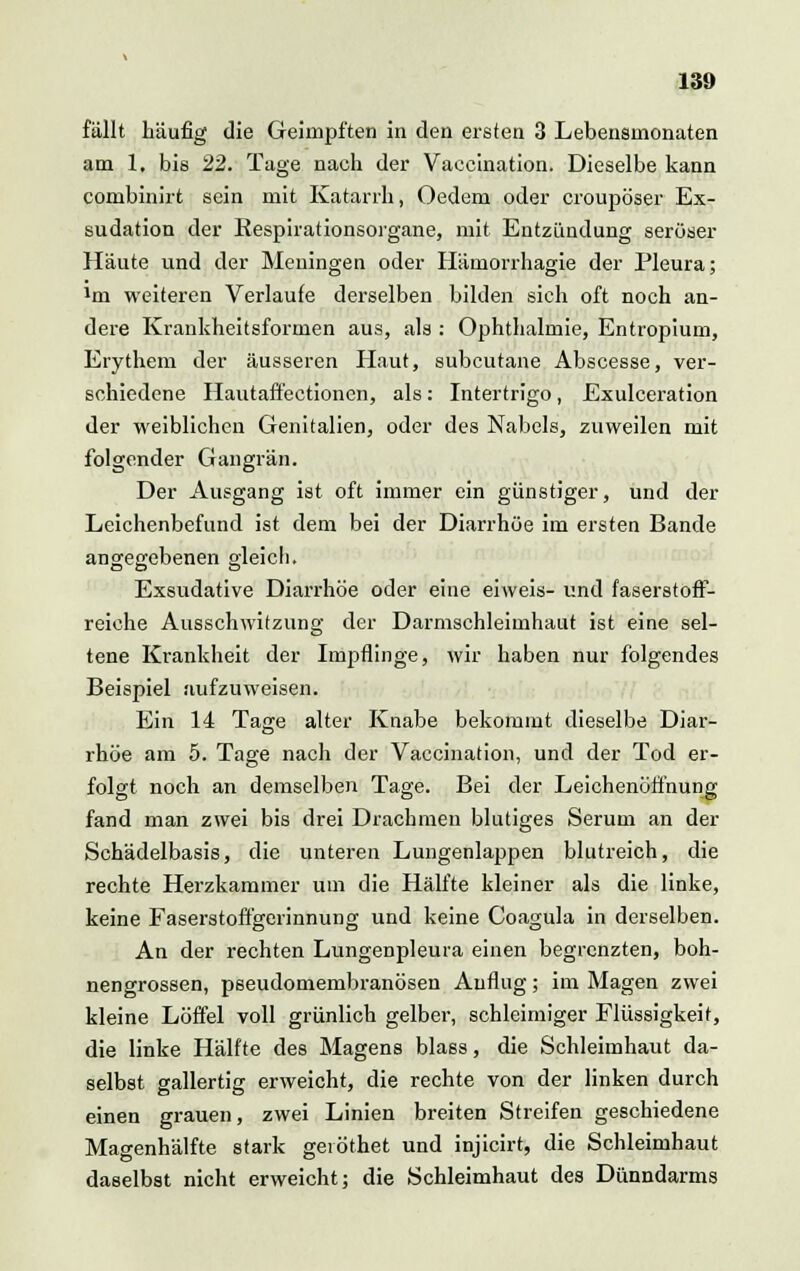 fällt häufig die Geimpften in den ersten 3 Lebensnionaten am 1, bis 22. Tage nach der Vaccination. Dieselbe kann combinirt sein mit Katarrh, Oedem oder croupöser Ex- sudation der Respirationsorgane, mit Entzündung seröser Häute und der Meningen oder Hämorrhagie der Pleura; 1m weiteren Verlaufe derselben bilden sich oft noch an- dere Krankheitsformen aus, als : Ophthalmie, Entropium, Erythem der äusseren Haut, subcutane Abscesse, ver- schiedene Hautaffectionen, als: Intertrigo, Exulceration der weiblichen Genitalien, oder des Nabels, zuweilen mit folgender Gangrän. Der Ausgang ist oft immer ein günstiger, und der Leichenbefund ist dem bei der Diarrhöe im ersten Bande angegebenen gleich. Exsudative Diarrhöe oder eine eiweis- und faserstoff- reiche Ausschwitzung der Darmschleiuihaut ist eine sel- tene Krankheit der Impflinge, wir haben nur folgendes Beispiel aufzuweisen. Ein 14 Tage alter Knabe bekommt dieselbe Diar- rhöe am 5. Tage nach der Vaccination, und der Tod er- folgt noch an demselben Tage. Bei der Leichenöffnung fand man zwei bis drei Drachmen blutiges Serum an der Schädelbasis, die unteren Lungenlappen blutreich, die rechte Herzkammer um die Hälfte kleiner als die linke, keine Faserstoffgerinnung und keine Coagula in derselben. An der rechten Lungenpleura einen begrenzten, boh- nengrossen, pseudomembranösen Auflug; im Magen zwei kleine Löffel voll grünlich gelber, schleimiger Flüssigkeit, die linke Hälfte des Magens blass, die Schleimhaut da- selbst gallertig erweicht, die rechte von der linken durch einen grauen, zwei Linien breiten Streifen geschiedene Magenhälfte stark geiöthet und injicirt, die Schleimhaut daselbst nicht erweicht; die Schleimhaut des Dünndarms
