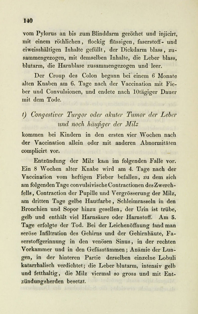vom Pylorus an bis zum Blinddarm geröthet und injicirt, mit einem röthlichen, flockig flüssigen, faserstotf- und eiweisshältigen Inhalte gefüllt, der Dickdarm blass, zu- sammengezogen, mit demselben Inhalte, die Leber blass, blutarm, die Harnblase zusammengezogen und leer. Der Croup des Colon begann bei einem 6 Monate alten Knaben am 6. Tage nach der Vaccination mit Fie- ber und Convulsionen, und endete nach lOtägiger Dauer mit dem Tode. t) Congestiver Turgor oder akuter Tumor der Leber und noch häufiger der Milz kommen bei Kindern in den ersten vier Wochen nach der Vaccination allein oder mit anderen Abnormitäten complicirt vor. Entzündung der Milz kam im folgenden Falle vor. Ein 8 Wochen alter Knabe wird am 4. Tage nach der Vaccination vom heftigen Fieber befallen, zu dem sich am folgenden Tage convulsivischeContractionen des Zwerch- fells , Contraction der Pupille und Vergrösserung der Milz, am dritten Tage gelbe Hautfarbe, Schleimrasseln in den Bronchien und Sopor hinzu gesellen, der Urin ist trübe, gelb und enthält viel Harnsäure oder Harnstoff. Am 5. Tage erfolgte der Tod. Bei der Leichenöffnung fand man seröse Infiltration des Gehirns und der Gehirnhäute, Fa- serstoffgerinnung in den venösen Sinus, in der rechten Vorkammer und in den Gefässtämmen; Anämie der Lun- gen, in der hinteren Partie derselben einzelne Lobuli katarrhalisch verdichtet; die Leber blutarm, intensiv gelb und fetthaltig, die Milz viermal so gross und mit Ent- zündungsherden besetzt.