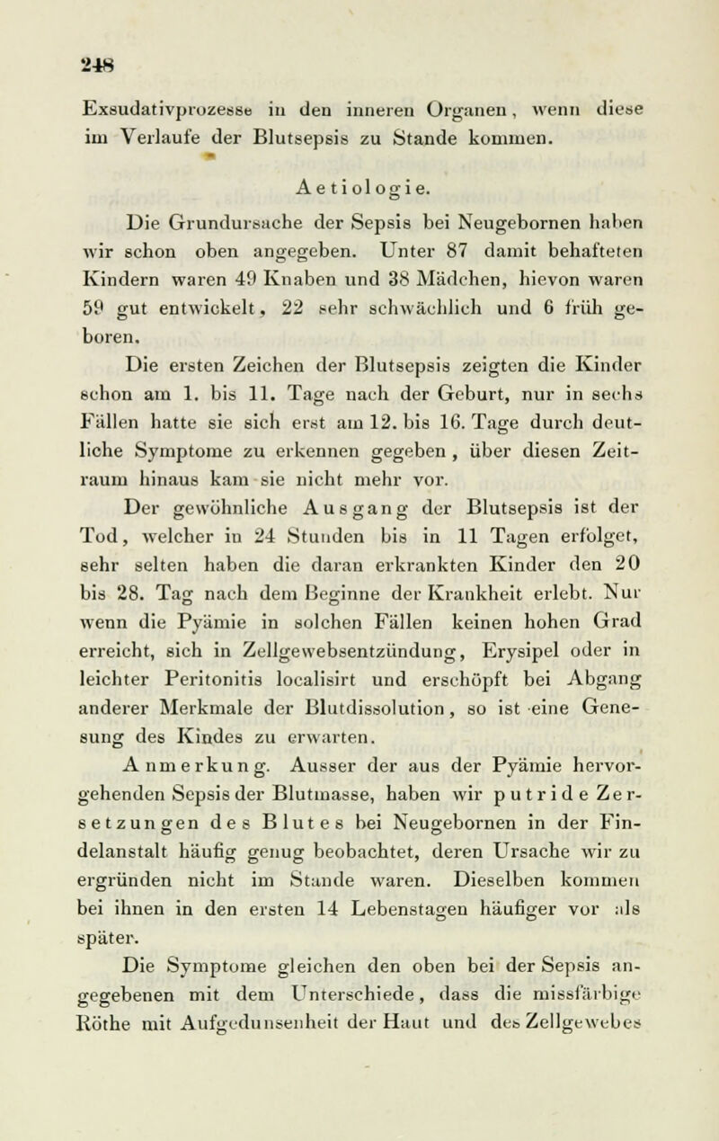 Exsudativprozesse in den inneren Organen, wenn diese im Verlaufe der Blutsepsis zu Stande kommen. Ae tiologie. Die Grundursache der Sepsis bei Neugebornen haben wir schon oben angegeben. Unter 87 damit behafteten Kindern waren 49 Knaben und 38 Mädchen, hievon waren 59 gut entwickelt, 22 sehr schwächlich und 6 früh ge- boren. Die ersten Zeichen der Blutsepsis zeigten die Kinder schon am 1. bis 11. Tage nach der Geburt, nur in sechs Fällen hatte sie sich erst am 12. bis 16. Tage durch deut- liche Symptome zu erkennen gegeben , über diesen Zeit- raum hinaus kam sie nicht mehr vor. Der gewöhnliche Ausgang der Blutsepsis ist der Tod, welcher in 24 Stunden bis in 11 Tagen erfolget, sehr selten haben die daran erkrankten Kinder den 20 bis 28. Tag nach dem Beginne der Krankheit erlebt. Nur wenn die Pyämie in solchen Fällen keinen hohen Grad erreicht, sich in Zellgewebsentzündung, Erysipel oder in leichter Peritonitis localisirt und erschöpft bei Abgang anderer Merkmale der Blutdissolution, so ist eine Gene- sung des Kindes zu erwarten. Anmerkung. Ausser der aus der Pyämie hervor- gehenden Sepsis der Blutinasse, haben wir putride Zer- setzungen des Blutes bei Neugebornen in der Fin- delanstalt häufig genug beobachtet, deren Ursache wir zu ergründen nicht im Stande waren. Dieselben kommen bei ihnen in den ersten 14 Lebenstagen häufiger vor als später. Die Symptome gleichen den oben bei der Sepsis an- gegebenen mit dem Unterschiede, dass die missfarbige Röthe mit Aufgcdunsenheit der Haut und des Zellgewebes