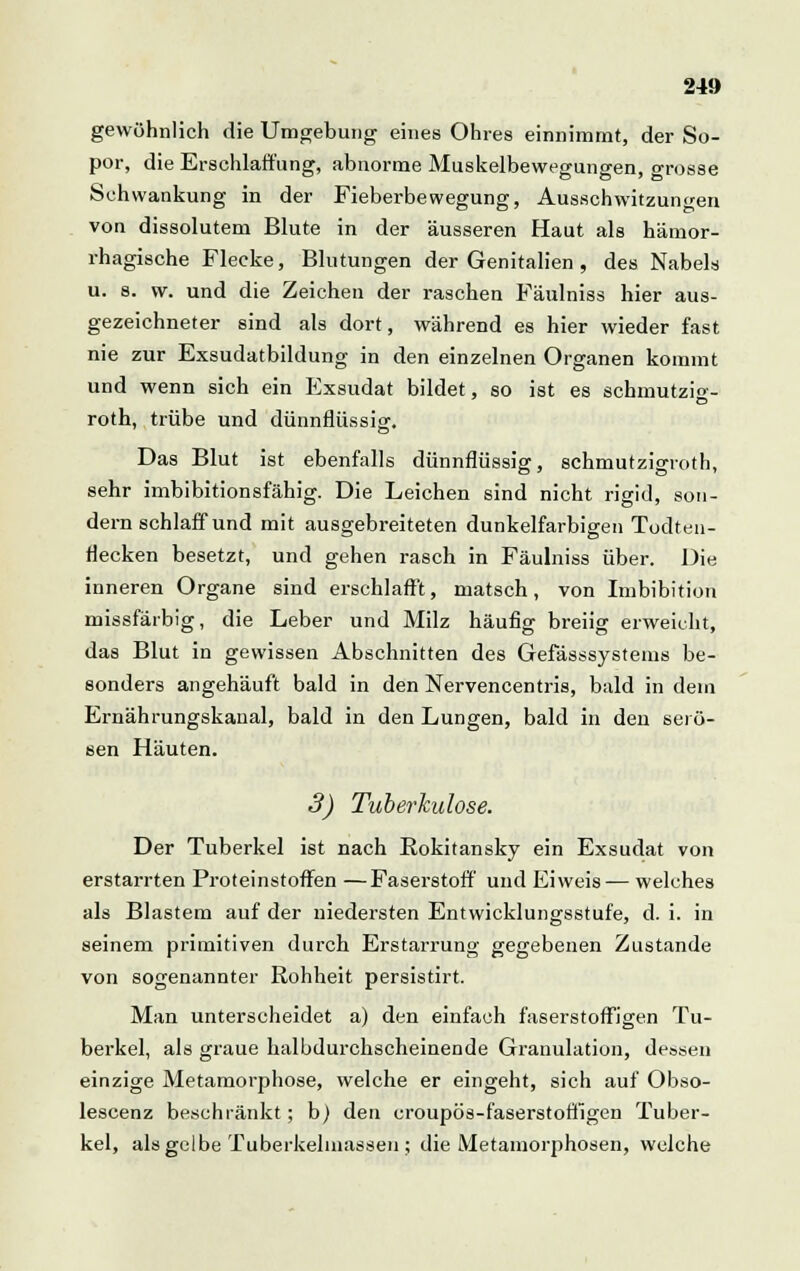 gewöhnlich die Umgebung eines Ohres einnimmt, der So- por, die Erschlaffung, abnorme Muskelbewegungen, grosse Schwankung in der Fieberbewegung, Ausschwitzungen von dissolutem Blute in der äusseren Haut als hämor- rhagische Flecke, Blutungen der Genitalien, des Nabels u. s. w. und die Zeichen der raschen Fäulniss hier aus- gezeichneter sind als dort, während es hier wieder fast nie zur Exsudatbildung in den einzelnen Organen kommt und wenn sich ein Exsudat bildet, so ist es schmutzig- roth, trübe und dünnflüssig. Das Blut ist ebenfalls dünnflüssig, schmutzigroth, sehr imbibitionsfähig. Die Leichen sind nicht rigid, son- dern schlaff und mit ausgebreiteten dunkelfarbigen Todten- flecken besetzt, und gehen rasch in Fäulniss über. Die inneren Organe sind erschlafft, matsch, von Imbibition missfärbig, die Leber und Milz häufig breiig erweicht, das Blut in gewissen Abschnitten des Gefässsystems be- sonders angehäuft bald in den Nervencentris, bald in dein Ernährungskanal, bald in den Lungen, bald in den serö- sen Häuten. 3) Tuberkulose. Der Tuberkel ist nach Rokitansky ein Exsudat von erstarrten Proteinstoffen —Faserstoff' und Eiweis — welches als Blastem auf der niedersten Entwicklungsstufe, d. i. in seinem primitiven durch Erstarrung gegebenen Zustande von sogenannter Rohheit persistirt. Man unterscheidet a) den einfach faserstoffigen Tu- berkel, als graue halbdurchscheinende Granulation, dessen einzige Metamorphose, welche er eingeht, sich auf Obso- lescenz beschränkt; b) den croupös-faserstoffigen Tuber- kel, als gelbe Tuberkelmassen ; die Metamorphosen, welche