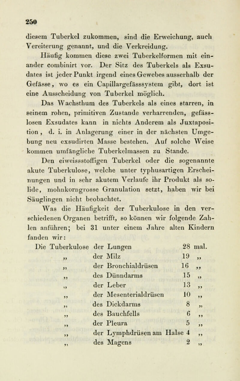 diesem Tuberkel zukommen, sind die Erweichung, auch Vereiterung genannt, und die Verkreidung. Häufig kommen diese zwei Tuberkelformen mit ein- ander combinirt vor. Der Sitz des Tuberkels als Exsu- dates ist jeder Punkt irgend eines Gewebes ausserhalb der Gefässe, wo es ein Capillargefässsystem gibt, dort ist eine Ausscheidung von Tuberkel möglich. Das Wachsthum des Tuberkels als eines starren, in seinem rohen, primitiven Zustande verharrenden, gefäss- losen Exsudates kann in nichts Anderem als Juxtaposi- tion , d. i. in Anlagerung einer in der nächsten Umge- bung neu exsudirten Masse bestehen. Auf solche Weise kommen umfängliche Tuberkelmassen zu Stande. Den eiweissstoffigen Tuberkel oder die sogenannte akute Tuberkulose, welche unter typhusartigen Erschei- nungen und in sehr akutem Verlaufe ihr Produkt als so- lide, mohnkorngrosse Granulation setzt, haben wir bei Säuglingen nicht beobachtet. Was die Häufigkeit der Tuberkulose in den ver- schiedenen Organen betrifft, so können wir folgende Zah- len anführen; bei 31 unter einem Jahre alten Kindern fanden wir: Die Tuberkulose der Lungen 28 mal. „ der Milz 19 „ ,, der Bronchialdrüsen 16 ,, ,, des Dünndarms 15 „ ,, der Leber 13 ,, ,, der Mesenterialdrüsen 10 ,, ,, des Dickdarms 8 „ ,, des Bauchfells 6 ,, „ der Pleura 5 ,, „ der Lymphdrüsen am Halse 4 ,, „ des Magens 2 „