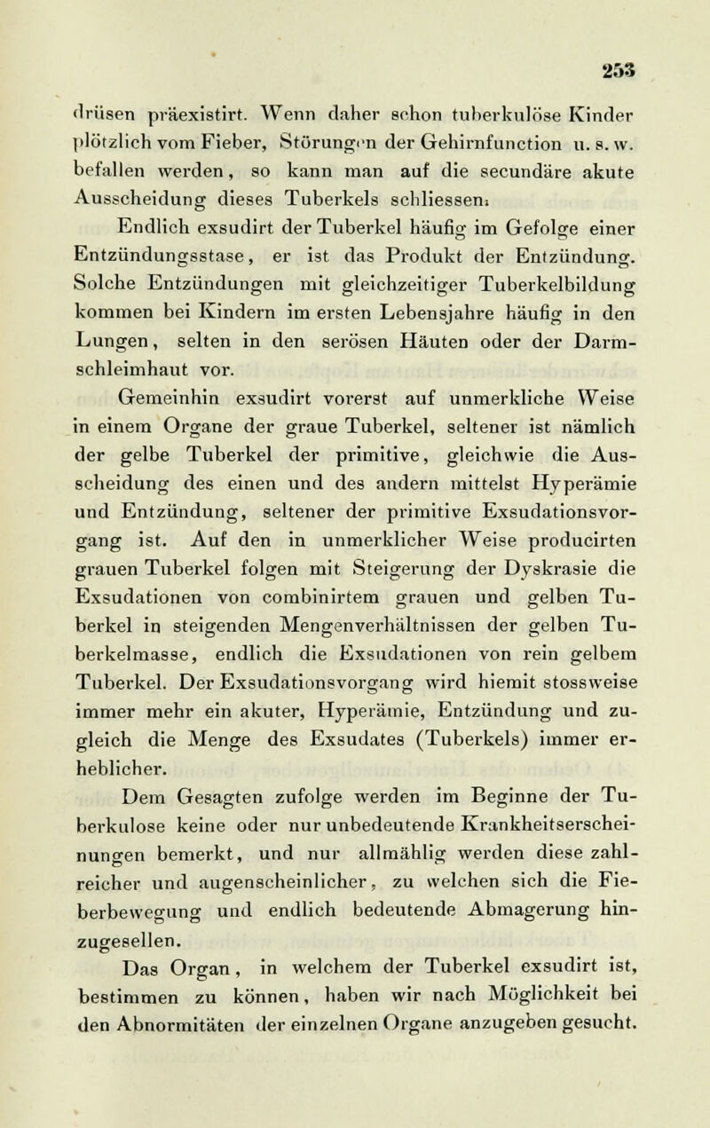 driisen präexistirt. Wenn daher schon tuberkulöse Kinder plötzlich vom Fieber, Störungen der Gehirnfunction u. s. w. befallen werden, so kann man auf die seeundäre akute Ausscheidung dieses Tuberkels schliessent Endlich exsudirt der Tuberkel häufig im Gefolge einer Entzündungsstase, er ist das Produkt der Entzündung. Solche Entzündungen mit gleichzeitiger Tuberkelbildung kommen bei Kindern im ersten Lebensjahre häufig in den Lungen, selten in den serösen HäuteD oder der Darm- schleimhaut vor. Gemeinhin exsudirt vorerst auf unmerkliche Weise in einem Organe der graue Tuberkel, seltener ist nämlich der gelbe Tuberkel der primitive, gleichwie die Aus- scheidung des einen und des andern mittelst Hyperämie und Entzündung, seltener der primitive Exsudationsvor- gang ist. Auf den in unmerklicher Weise producirten grauen Tuberkel folgen mit Steigerung der Dyskrasie die Exsudationen von combinirtem grauen und gelben Tu- berkel in steigenden Mengenverhältnissen der gelben Tu- berkelmasse, endlich die Exsudationen von rein gelbem Tuberkel. Der Exsudations Vorgang wird hiemit stossweise immer mehr ein akuter, Hyperämie, Entzündung und zu- gleich die Menge des Exsudates (Tuberkels) immer er- heblicher. Dem Gesagten zufolge werden im Beginne der Tu- berkulose keine oder nur unbedeutende Krankheitserschei- nungen bemerkt, und nur allmählig werden diese zahl- reicher und augenscheinlicher, zu welchen sich die Fie- berbewegung und endlich bedeutende Abmagerung hin- zugesellen. Das Organ, in welchem der Tuberkel exsudirt ist, bestimmen zu können, haben wir nach Möglichkeit bei den Abnormitäten der einzelnen Organe anzugeben gesucht.