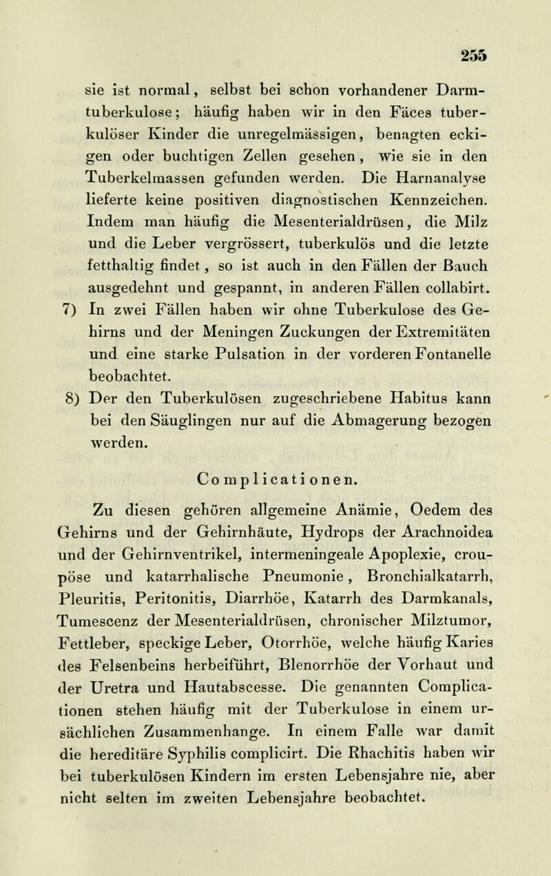 sie ist normal, selbst bei schon vorhandener Darm- tuberkulose ; häufig haben wir in den Fäces tuber- kulöser Kinder die unregelmässigen, benagten ecki- gen oder buchtigen Zellen gesehen , wie sie in den Tuberkelmassen gefunden werden. Die Harnanalyse lieferte keine positiven diagnostischen Kennzeichen. Indem man häufig die Mesenterialdrüsen, die Milz und die Leber vergrössert, tuberkulös und die letzte fetthaltig findet, so ist auch in den Fällen der Bauch ausgedehnt und gespannt, in anderen Fällen collabirt. 7) In zwei Fällen haben wir ohne Tuberkulose des Ge- hirns und der Meningen Zuckungen der Extremitäten und eine starke Pulsation in der vorderen Fontanelle beobachtet. 8) Der den Tuberkulösen zugeschriebene Habitus kann bei den Säuglingen nur auf die Abmagerung bezogen werden. Complicationen. Zu diesen gehören allgemeine Anämie, Oedem des Gehirns und der Gehirnhäute, Hydrops der Arachnoidea und der Gehirnventrikel, intermeningeale Apoplexie, crou- pöse und katarrhalische Pneumonie, Bronchialkatarrh, Pleuritis, Peritonitis, Diarrhöe, Katarrh des Darmkanals, Tumescenz der Mesenterialdrüsen, chronischer Milztumor, Fettleber, speckige Leber, Otorrhöe, welche häufig Karies des Felsenbeins herbeiführt, Blenorrhöe der Vorhaut und der Uretra und Hautabscesse. Die genannten Complica- tionen stehen häufig mit der Tuberkulose in einem ur- sächlichen Zusammenhange. In einem Falle war damit die hereditäre Syphilis complicirt. Die Rhachitis haben wir bei tuberkulösen Kindern im ersten Lebensjahre nie, aber nicht selten im zweiten Lebensjahre beobachtet.