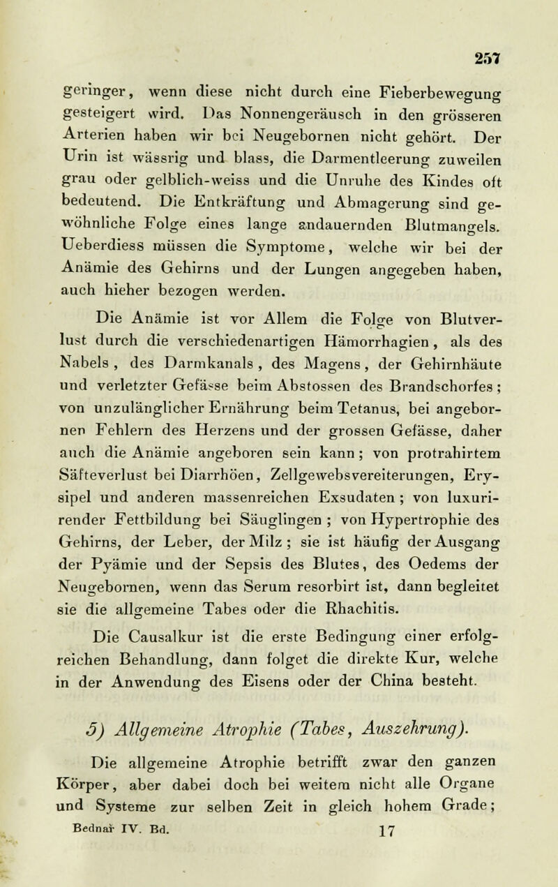 geringer, wenn diese nicht durch eine Fieberbewegung gesteigert wird. Das Nonnengeräusch in den grösseren Arterien haben wir bei Neugebornen nicht gehört. Der Urin ist wässrig und blass, die Darmentleerung zuweilen grau oder gelblich-weiss und die Unruhe des Kindes oft bedeutend. Die Entkräftung und Abmagerung sind ge- wöhnliche Folge eines lange andauernden Blutmangels. Ueberdiess müssen die Symptome, welche wir bei der Anämie des Gehirns und der Lungen angegeben haben, auch hieher bezogen werden. Die Anämie ist vor Allem die Folge von Blutver- lust durch die verschiedenartigen Hämorrhagien, als des Nabels , des Darmkanals , des Magens, der Gehirnhäute und verletzter Gefässe beim Absfossen des Brandschorfes ; von unzulänglicher Ernährung beim Tetanus, bei angebor- nen Fehlern des Herzens und der grossen Gefässe, daher auch die Anämie angeboren sein kann ; von protrahirtem Säfteverlust bei Diarrhöen, Zellgewebsvereiterungen, Ery- sipel und anderen massenreichen Exsudaten; von luxuri- render Fettbildung bei Säuglingen ; von Hypertrophie des Gehirns, der Leber, der Milz; sie ist häufig der Ausgang der Pyämie und der Sepsis des Blutes, des Oedems der Neugebornen, wenn das Serum resorbirt ist, dann begleitet sie die allgemeine Tabes oder die Rhachitis. Die Causalkur ist die erste Bedingung einer erfolg- reichen Behandlung, dann folget die direkte Kur, welche in der Anwendung des Eisens oder der China besteht. 5) Allgemeine Atrophie (Tabes, Auszehrung). Die allgemeine Atrophie betrifft zwar den ganzen Körper, aber dabei doch bei weitem nicht alle Organe und Systeme zur selben Zeit in gleich hohem Grade; Bednar IV. Bd. 17