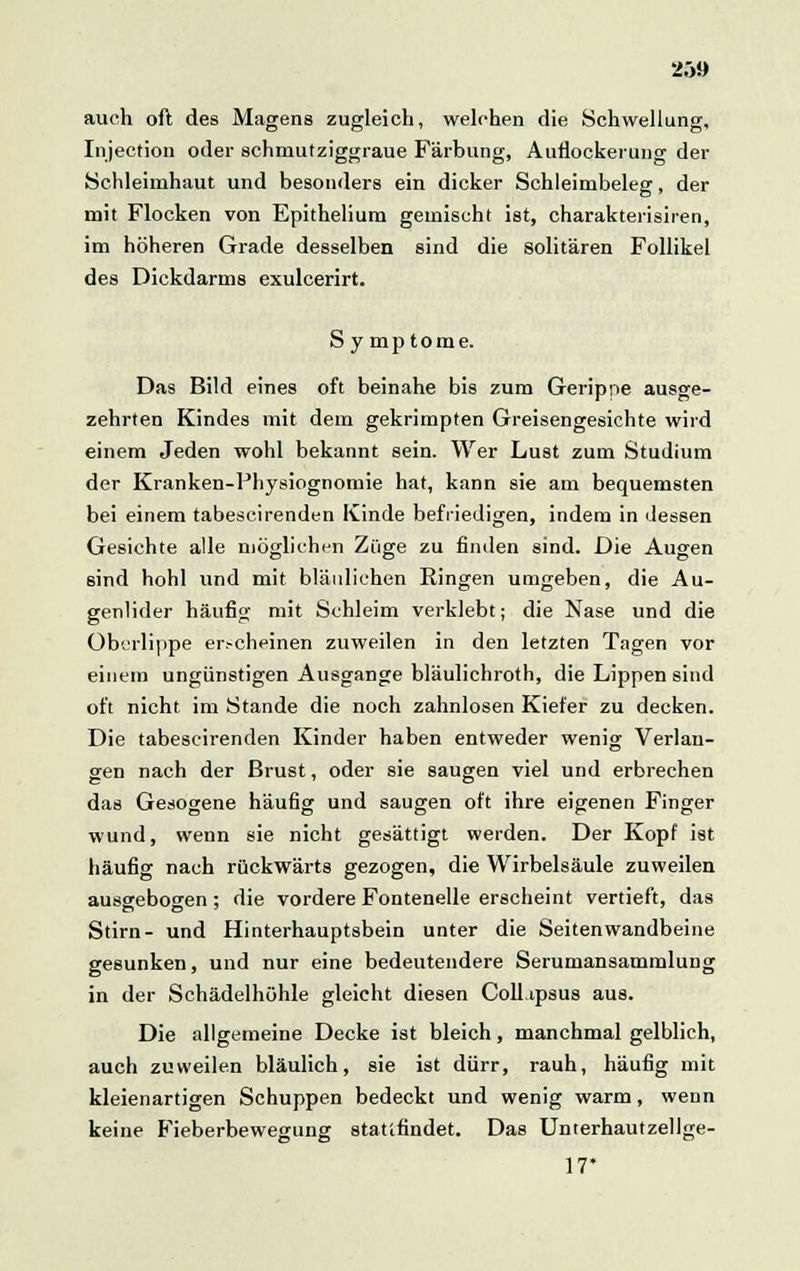 25» auch oft des Magens zugleich, welchen die Schwellung, Injection oder schmutziggraue Färbung, Auflockerung der Schleimhaut und besonders ein dicker Schleimbeleg, der mit Flocken von Epithelium gemischt ist, charakterisiren, im höheren Grade desselben sind die solitären Follikel des Dickdarms exulcerirt. S y mp tome. Das Bild eines oft beinahe bis zum Gerippe ausge- zehrten Kindes mit dem gekrimpten Greisengesichte wird einem Jeden wohl bekannt sein. Wer Lust zum Studium der Kranken-Physiognomie hat, kann sie am bequemsten bei einem tabescirenden Kinde befriedigen, indem in dessen Gesichte alle möglichen Züge zu finden sind. Die Augen 6md hohl und mit bläulichen Ringen umgeben, die Au- genlider häufig mit Schleim verklebt; die Nase und die Überlippe er.-cheinen zuweilen in den letzten Tagen vor einem ungünstigen Ausgange bläulichroth, die Lippen sind oft nicht im Stande die noch zahnlosen Kiefer zu decken. Die tabescirenden Kinder haben entweder wenig Verlan- gen nach der Brust, oder sie saugen viel und erbrechen das Gesogene häufig und saugen oft ihre eigenen Finger wund, wenn sie nicht gesättigt werden. Der Kopf ist häufig nach rückwärts gezogen, die Wirbelsäule zuweilen ausgebogen ; die vordere Fontenelle erscheint vertieft, das Stirn- und Hinterhauptsbein unter die Seitenwandbeine gesunken, und nur eine bedeutendere Serumansammlung in der Schädelhöhle gleicht diesen Coll.ipsus aus. Die allgemeine Decke ist bleich, manchmal gelblich, auch zuweilen bläulich, sie ist dürr, rauh, häufig mit kleienartigen Schuppen bedeckt und wenig warm, wenn keine Fieberbewegung stattfindet. Das Unterhautzellge- 17*