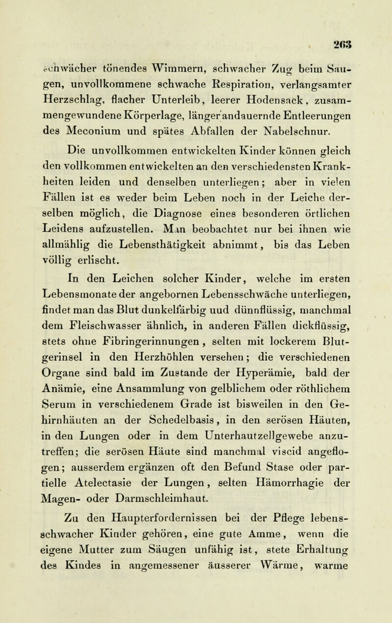 2fi3 schwächer tönendes Wimmern, schwacher Zuo- beim Sau- gen, unvollkommene schwache Respiration, verlangsamter Herzschlag, flacher Unterleib, leerer Hodensack, zusam- mengewundene Körperlage, länger'andauernde Entleerungen des Meconium und spätes Abfallen der Nabelschnur. Die unvollkommen entwickelten Kinder können gleich den vollkommen entwickelten an den verschiedensten Krank- heiten leiden und denselben unterliegen; aber in vielen Fällen ist es weder beim Leben noch in der Leiche der- selben möglich, die Diagnose eines besonderen örtlichen Leidens aufzustellen. Man beobachtet nur bei ihnen wie allmählig die Lebensthätigkeit abnimmt, bis das Leben völlig erlischt. In den Leichen solcher Kinder, welche im ersten Lebensmonate der angebornen Lebensschwäche unterliegen, findet man das Blut dunkelfarbig uud dünnflüssig, manchmal dem Fleischwasser ähnlich, in anderen Fällen dickflüssig, stets ohne Fibringerinnungen, selten mit lockerem Blut- gerinsel in den Herzhöhlen versehen; die verschiedenen Organe sind bald im Zustande der Hyperämie, bald der Anämie, eine Ansammlung von gelblichem oder röthlichem Serum in verschiedenem Grade ist bisweilen in den Ge- hirnhäuten an der Schedelbasis, in den serösen Häuten, in den Lungen oder in dem Unterhautzellgewebe anzu- treffen; die serösen Häute sind manchmal viscid angeflo- gen ; ausserdem ergänzen oft den Befund Stase oder par- tielle Atelectasie der Lungen, selten Hämorrhagie der Magen- oder Darmschleimhaut. Zu den Haupterfordernissen bei der Pflege lebens- schwacher Kinder gehören, eine gute Amme, wenn die eigene Mutter zum Säugen unfähig ist, stete Erhaltung des Kindes in angemessener äusserer Wärme, warme