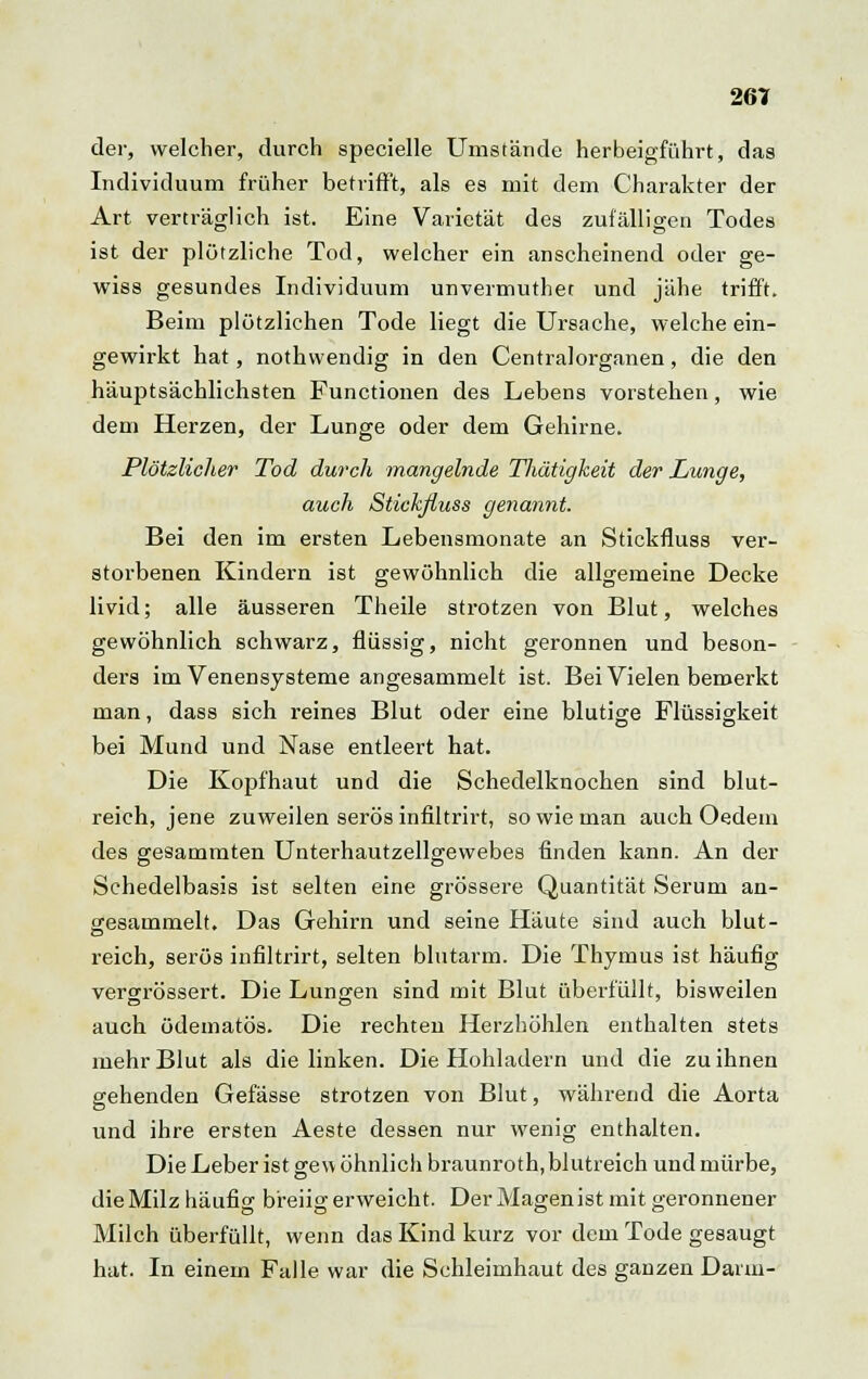 261 der, welcher, durch specielle Umstände herbeigführt, das Individuum früher betrifft, als es mit dem Charakter der Art verträglich ist. Eine Varietät des zufälligen Todes ist der plötzliche Tod, welcher ein anscheinend oder ge- wiss gesundes Individuum unvermuthet und jähe trifft. Beim plötzlichen Tode liegt die Ursache, welche ein- gewirkt hat, nothwendig in den Centralorganen, die den häuptsächlichsten Functionen des Lebens vorstehen, wie dem Herzen, der Lunge oder dem Gehirne. Plötzlicher Tod durch mangelnde TJiätigkeit der Lunge, auch Stickfluss genannt. Bei den im ersten Lebensmonate an Stickfluss ver- storbenen Kindern ist gewöhnlich die allgemeine Decke livid; alle äusseren Theile strotzen von Blut, welches gewöhnlich schwarz, flüssig, nicht geronnen und beson- ders im Venensysteme angesammelt ist. Bei Vielen bemerkt man, dass sich reines Blut oder eine blutige Flüssigkeit bei Mund und Nase entleert hat. Die Kopfhaut und die Schedelknochen sind blut- reich, jene zuweilen serös infiltrirt, so wie man auch Oedem des gesammten Unterhautzellgewebes finden kann. An der Schedelbasis ist selten eine grössere Quantität Serum an- gesammelt. Das Gehirn und seine Häute sind auch blut- reich, serös infiltrirt, selten blutarm. Die Thymus ist häufig vercrrössert. Die Lungen sind mit Blut überfüllt, bisweilen auch ödematös. Die rechten Herzhöhlen enthalten stets mehr Blut als die linken. Die Hohladern und die zu ihnen gehenden Gefässe strotzen von Blut, während die Aorta und ihre ersten Aeste dessen nur wenig enthalten. Die Leber ist gew öhnlich braunroth, blutreich und mürbe, die Milz häufig breiig erweicht. Der Magen ist mit geronnener Milch überfüllt, wenn das Kind kurz vor dem Tode gesaugt hat. In einem Falle war die Schleimhaut des ganzen Darm-