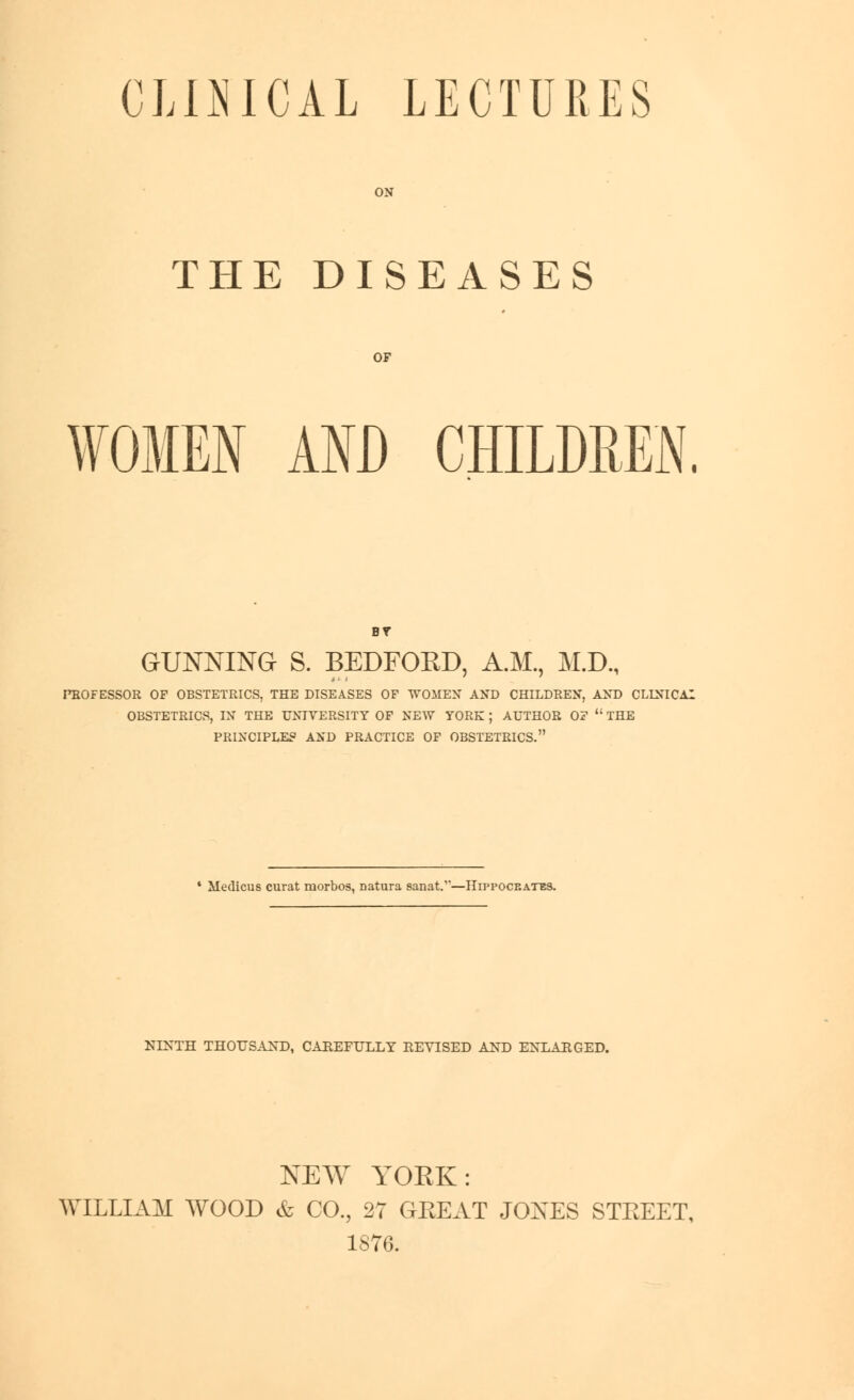 CLINICAL LECTURES ON THE DISEASES WOMEN AND CHILDREN. GUNNING S. BEDFORD, A.M., M.D., nBOFESSOR OF OBSTETRICS, THE DISEASES OF WOMEN AND CHILDREN, AND CLLNICAI OBSTETRICS, IN THE UNIVERSITY OF NEW YORK ; AUTHOR OF  THE PRINCIPLES AND PRACTICE OF OBSTETRICS. Medicus curat morbos, Datura sanat.—Hippocrates. NINTH THOUSAND, CAREFULLY REVISED AND ENLARGED. NEW YORK: WILLIAM WOOD & CO., 27 GREAT JOXES STREET, 1876.