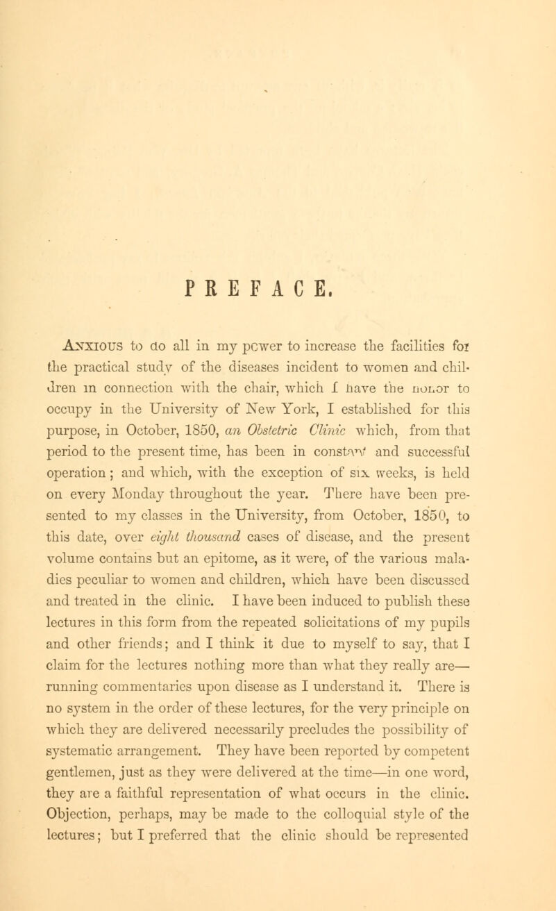 PREFACE. Anxious to do all in my pcwer to increase the facilities foi the practical study of the diseases incident to women and chil- dren m connection with the chair, which I nave the nonor to occupy in the University of New York, I established for this purpose, in October, 1850, an Obstetric Clinic which, from that period to the present time, has been in constf\ri and successful operation; and which, with the exception of six weeks, is held on every Monday throughout the year. There have been pre- sented to my classes in the University, from October, 1850, to this date, over eight thousand cases of disease, and the present volume contains but an epitome, as it were, of the various mala- dies peculiar to women and children, which have been discussed and treated in the clinic. I have been induced to publish these lectures in this form from the repeated solicitations of my pupils and other friends; and I think it due to myself to say, that I claim for the lectures nothing more than what they really are— running commentaries upon disease as I understand it. There is no system in the order of these lectures, for the very principle on which they are delivered necessarily precludes the possibility of systematic arrangement. They have been reported by competent gentlemen, just as they were delivered at the time—in one word, they are a faithful representation of what occurs in the clinic. Objection, perhaps, may be made to the colloquial style of the lectures; but I preferred that the clinic should be represented