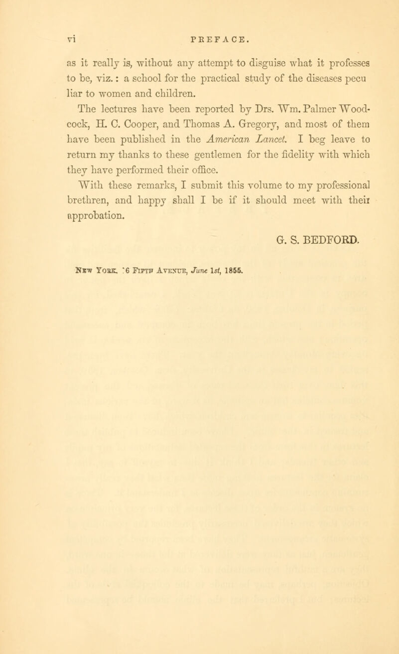 as it really is, without any attempt to disguise what it professes to be, viz.: a school for the practical study of the diseases pecu liar to women and children. The lectures have been reported by Drs. TVm. Palmer Wood- cock, H. C. Cooper, and Thomas A. Gregory, and most of them have been published in the American Lancet I beg leave to return my thanks to these gentlemen for the fidelity with which they have performed their office. With these remarks, I submit this volume to my professional brethren, and happy shall I be if it should meet with theii approbation. G. S. BEDFORD. Hrv Tqsk, '6 Fittf Avenue, June 1st, 1855.