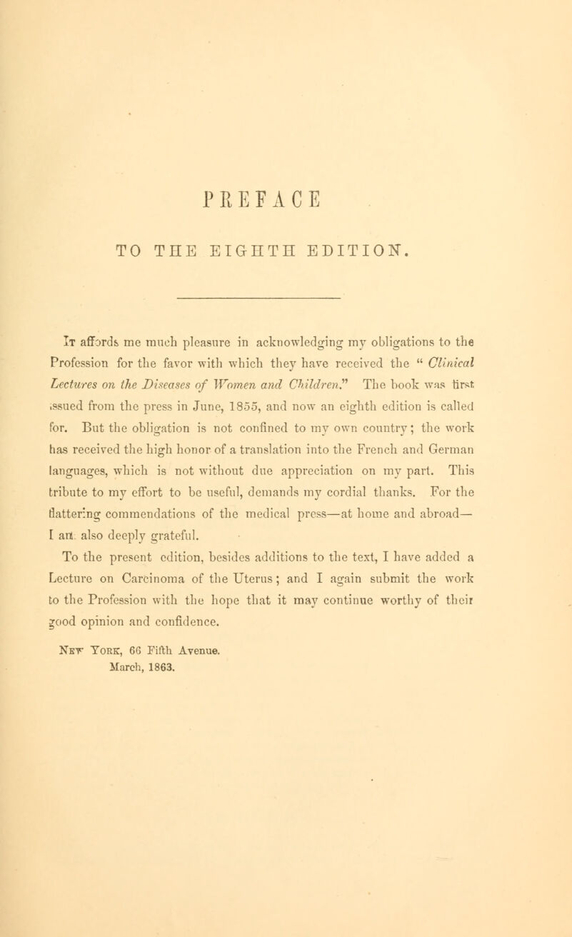 TO THE EIGHTH EDITION It affords me much pleasure in acknowledging my obligations to the Profession for the favor with which they have received the  Clinical Lectures on the Diseases of Women and Children? The book was tirst. .ssued from the press in June, 1855, and now an eighth edition is called for. But the obligation is not confined to my own country; the work has received the high honor of a translation into the French and German languages, which is not without due appreciation on my part. This tribute to my effort to be useful, demands my cordial thanks. For the flattering commendations of the medical press—at home and abroad— [ art. also deeply grateful. To the present edition, besides additions to the text, I have added a Lecture on Carcinoma of the Uterus; and I again submit the work to the Profession with the hope that it may continue worthy of their ^ood opinion and confidence. Net York, 66 Fifth Avenue. March, 1863.