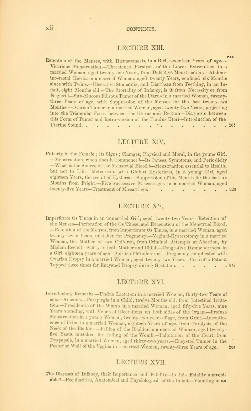 LECTURE XIII. Retention of the Menses, with Hsematemesis, in a Girl, seventeen Years of age.— Vicarious Menstruation.—Threatened Paralysis of the Lower Extremities in a married Woman, aged twenty-one Years, from Defective Menstruation.—Abdom- ino-rectal Hernia in a married Woman, aged twenty Years, confined six Months Bince with Twins.—Ulcerative Stomatitis, and Diarrhoea from Teething, in an In- fant, eight Months old.—The Mortality of Infancy, is it from Necessity or from Neglect ?—Sub-Mucous Fibrous Tumor of the Uterus in a married Woman, twenty- three Years of age, with Suppression of the Menses for the last twenty-two Months.—Ovarian Tumor in a married Woman, aged twenty-two Years, projecting into the Triangular Fossa between the Uterus and Rectum—Diagnosis between this Form of Tumor and Retro-version of the Fundus Uteri—Introduction of the Uterine Sound ' 20C LECTURE XIV. Puberty in the Female ; its Signs; Changes, Physical and Moral, in the young Girl. —Menstruation, when does it Commence?—Its Causes, Symptoms, and Periodicity —What is the Source of the Menstrual Blood?—Menstruation essential to Health, but not to Life.—Meteorism, with Globus Hystericus, in a young Girl, aged eighteen Years, the result cf Hysteria.—Suppression of the Menses for the last six Months from Fright.—Five successive Miscarriages in a married Woman, aged twenty-five Years—Treatment of Miscarriage. .228 LECTURE XV. Imperforate Os Tinea? in an unmarried Girl, aged twenty-two Years—Retention of the Menses—Perforation of the Os TincaJ, and Evacuation of the Menstrual Blood. —Retention of the Menses, from Imperforate Os Tinea?, in a married Woman, aged twenty-seven Years, mistaken for Pregnancy.—Vaginal-Hysterotomy in a married Woman, the Mother of two Children, from Criminal Attempts at Abortion, by Madam Restell—Safety to both Mother and Child.—Contrestive Dysmenorrhcea in a Girl, eighteen years of age—Spirits of Mindererus.—Pregnancy complicated with Ovarian Dropsy in a married Woman, aged twenty-two Years.—Case of a Patient Tapped three times for Encysted Dropsy during Gestation 248 LECTURE XVI. Introductory Remarks.—Undue Lactation in a married Woman, thirty-two Years of age.—Anaemia.—Paraplegia in a Child, twelve Months old, from Intestinal Irrita- tion.—Procidentia of the Womb in a married Woman, aged fifty-five Years, nine } i ars standing, with Venereal Ulcerations on both sides of the Organ.—Profuse Menstruation in a young Woman, twenty-two years of age, from Grief.—Incontin- ence of Urine in a married Woman, eighteen Years of age, from Paralysis of the Neck of the Bladder.—Falling of the Bladder in a married Woman, aged twenty- five Years, mistaken for Falling of the Womb.—Palpitation of the Heart, from Dyspepsia, hi a married Woman, aged thirty-two years.—Encysted Tumor in the PoMeri-.r Wall of the Vagina in a married Woman, twenty-three Years of age. 2W LECTURE XVII. The Diseases of Infancy, their Importance and Fatality—Is this Fatality unavoid- able?—Peculiarities, Anatomical and Physiological of the Infant.—Vomiting in an