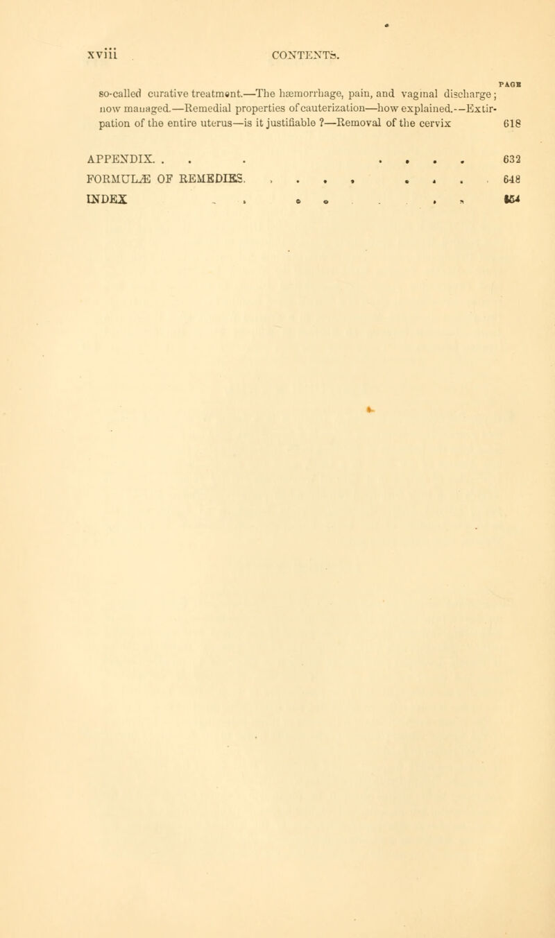 PA.GS so-called curative treatment.—The haemorrhage, pain, and vaginal discharge ; now managed.—Remedial properties of cauterization—how explained.—Extir- pation of the entire uterus—is it justifiable ?—Removal of the cervix 618 APPENDIX. . . . .... 632 FORMULAE OF REMEDIES. , 648 INDEX , ••...'.■'„ IW