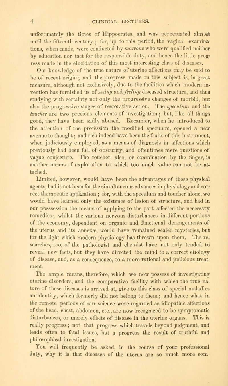 unfortunately the times of Hippocrates, and was perpetuated almost until the fifteenth century ; for, up to this period, the vaginal examine tions, when made, were conducted by matrons who were qualified neither by education nor tact for the responsible duty, and hence the little prog- ress made in the elucidation of this most interesting class of diseases. Our knowledge of the true nature of uterine affections may be said to be of recent origin; and the progress made on this subject is, in great measure, although not exclusively, due to the facilities which modern in- vention has furnished us of seeing and feeling diseased structure, and thus studying with certainty not only the progressive changes of morbid, but also the progressive stages of restorative action. The speculum and the toucher are two precious elements of investigation; but, like all things good, they have been sadly abused. Recamier, when he introduced to the attention of the profession the modified speculum, opened a new avenue to thought; and rich indeed have been the fruits of this instrument, when judiciously employed, as a means of diagnosis in affections which previously had been full of obscurity, and oftentimes mere questions of vague conjecture. The toucher, also, or examination by the finger, is another means of exploration to which too much value can not be at- tached. Limited, however, would have been the advantages of these physical agents, had it not been for the simultaneous advances in physiology and cor- rect therapeutic application ; for, with the speculum and toucher alone, we would have learned only the existence of lesion of structure, and had in our posssession the means of applying to the part affected the necessary remedies; whilst the various nervous disturbances in different portions of the economy, dependent on organic and functional derangements of the uterus and its annexse, would have remained sealed mysteries, but for the light which modern physiology has thrown upon them. The re- searches, too, of the pathologist and chemist have not only tended to reveal new facts, but they have directed the mind to a correct etiology of disease, and, as a consequence, to a more rational and judicious treat- ment. The ample means, therefore, which we now possess of investigating uterine disorders, and the comparative facility with which the true na- ture of these diseases is arrived at, give to this class of special maladies an identity, which formerly did not belong to them; and hence what in the remote periods of our science were regarded as idiopathic affections of the head, chest, abdomen, etc., are now recognized to be symptomatic disturbances, or merely effects of disease in the uterine organs. This is really progress; not that progress which travels beyond judgment, and leads often to fatal issues, but a progress the result of truthful and philosophical investigation. You will frequently be asked, in the course of your professional duty, why it is that diseases of the uterus are so much more com