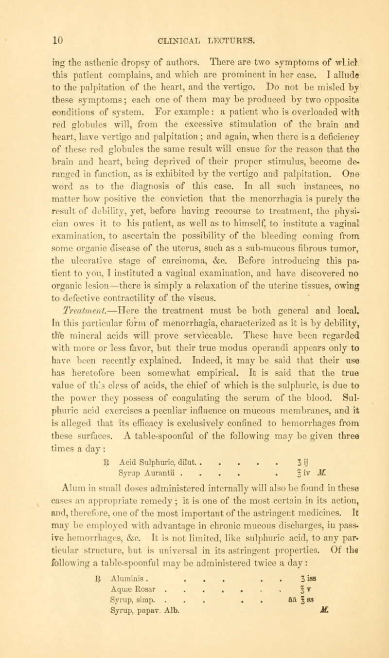ing the asthenic dropsy of authors. There are two symptoms of wl.icl this patient complains, and which are prominent in her case. I alludo to the palpitation of the heart, and the vertigo. Do not be misled by these symptoms; each one of them may be produced by two opposite conditions of system. For example : a patient who is overloaded with red globules will, from the excessive stimulation of the brain and heart, have vertigo and palpitation ; and again, when there is a deficiency of these red globules the same result will ensue for the reason that the brain and heart, being deprived of their proper stimulus, become de- ranged in function, as is exhibited by the vertigo and palpitation. One word as to the diagnosis of this case. In all such instances, no matter how positive the conviction that the menorrhagia is purely the result of debility, yet, before having recourse to treatment, the physi- cian owes it to his patient, as well as to himself, to institute a vaginal examination, to ascertain the possibility of the bleeding coming from some organic disease of the uterus, such as a sub-mucous fibrous tumor, the ulcerative stage of carcinoma, &c. Before introducing this pa- tient to you, I instituted a vaginal examination, and have discovered no organic lesion—there is simply a relaxation of the uterine tissues, owing to defective contractility of the viscus. Treatment.—Here the treatment must be both general and local, fn this particular form of menorrhagia, characterized as it is by debility, the mineral acids will prove serviceable. These have been regarded with more or less favor, but their true modus operandi appears only to have been recently explained. Indeed, it may be said that their use has heretofore been somewhat empirical. It is said that the true value of this class of acids, the chief of which is the sulphuric, is due to the power they possess of coagulating the serum of the blood. Sul- phuric acid exercises a peculiar influence on mucous membranes, and it is alleged that its efficacy is exclusively confined to hemorrhages from these surfaces. A table-spoonful of the following may be given three times a day : B Acid Sulphuric, dilut 3 ij Syrup Aurantii .... . 3 iv M. Alum in small doses administered internally will also be found in these cases an appropriate remedy; it is one of the most certain in its action, and, therefore, one of the most important of the astringent medicines. It may be employed with advantage in chronic mucous discharges, in pass- ive hemorrhages, &c. It is not limited, like sulphuric acid, to any par- ticular structure, but is universal in its astringent properties. Of the following a table-spoonful maybe administered twice a day: B Aluminis. ... 3 iss Aqiue Rosar § v Syrup, simp. ... . aa § ss Syrup, papav. Alb. M.