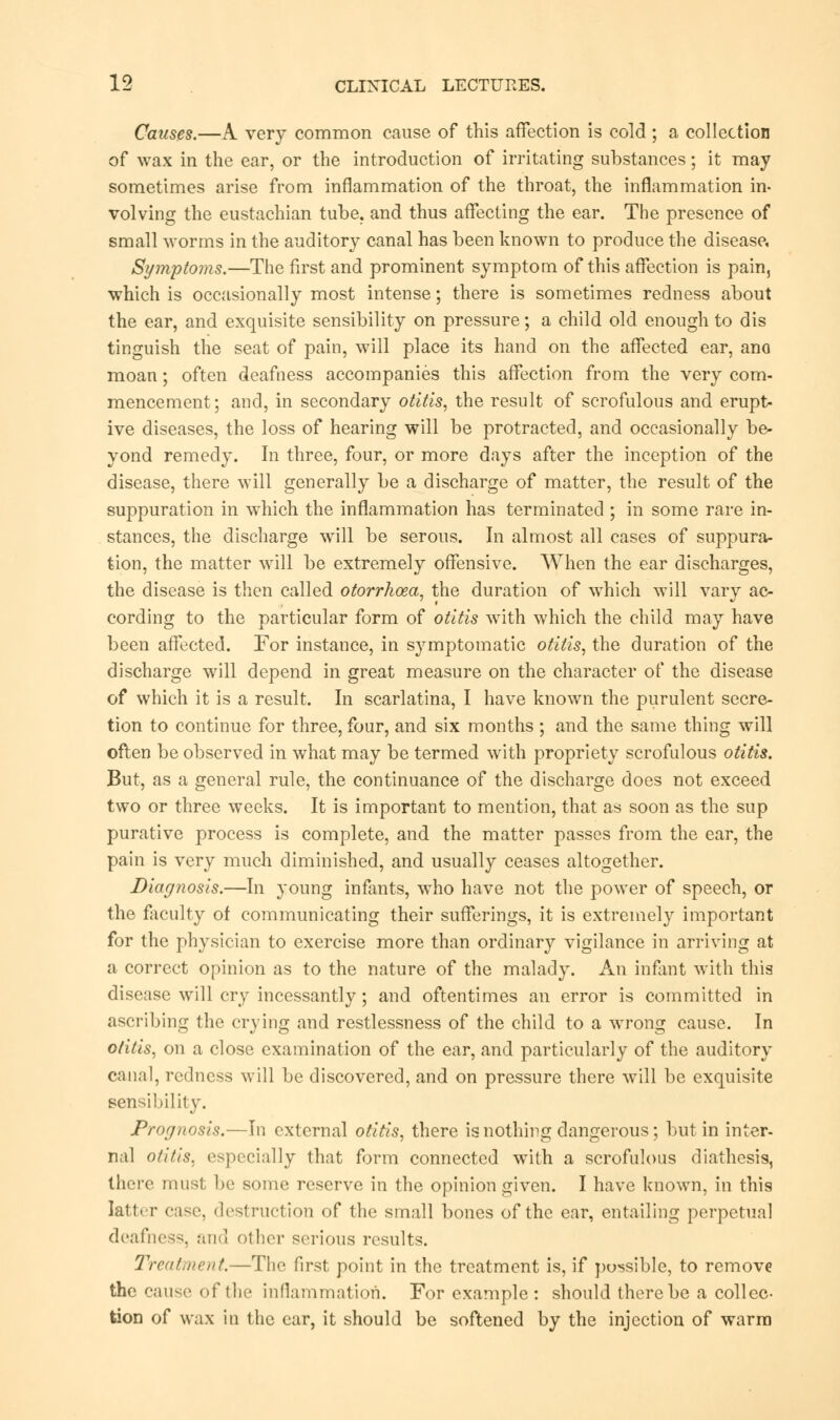 Causes,—A very common cause of this affection is cold ; a collection of wax in the ear, or the introduction of irritating substances; it may sometimes arise from inflammation of the throat, the inflammation in- volving the eustachian tube, and thus affecting the ear. The presence of small worms in the auditory canal has been known to produce the disease, Symptoms.—The first and prominent symptom of this affection is pain, which is occasionally most intense; there is sometimes redness about the ear, and exquisite sensibility on pressure; a child old enough to dis tinguish the seat of pain, will place its hand on the affected ear, ano moan; often deafness accompanies this affection from the very com- mencement; and, in secondary otitis, the result of scrofulous and erupt- ive diseases, the loss of hearing will be protracted, and occasionally be- yond remedy. In three, four, or more days after the inception of the disease, there will generally be a discharge of matter, the result of the suppuration in which the inflammation has terminated ; in some rare in- stances, the discharge will be serous. In almost all cases of suppura- tion, the matter will be extremely offensive. When the ear discharges, the disease is then called otorrhoza, the duration of which will vary ac- cording to the particular form of otitis with which the child may have been affected. For instance, in symptomatic otitis, the duration of the discharge will depend in great measure on the character of the disease of which it is a result. In scarlatina, I have known the purulent secre- tion to continue for three, four, and six months ; and the same thing will often be observed in what may be termed with propriety scrofulous otitis. But, as a general rule, the continuance of the discharge does not exceed two or three weeks. It is important to mention, that as soon as the sup purative process is complete, and the matter passes from the ear, the pain is very much diminished, and usually ceases altogether. Diagnosis.—In young infants, who have not the power of speech, or the faculty of communicating their sufferings, it is extremely important for the physician to exercise more than ordinary vigilance in arriving at a correct opinion as to the nature of the malady. An infant with this disease will cry incessantly; and oftentimes an error is committed in ascribing the crying and restlessness of the child to a wrong cause. In otitis, on a close examination of the ear, and particularly of the auditory canal, redness will be discovered, and on pressure there will be exquisite sensibility. Prognosis.—In external otitis, there is nothing dangerous; but in inter- nal otitis, especially that form connected with a scrofulous diathesis, there must be some reserve in the opinion given. I have known, in this latter case, destruction of the small bones of the ear, entailing perpetual deafness, and other serious results. Treatment.—The first point in the treatment is, if possible, to remove the cause of the inflammation. For example : should there be a collec- tion of wax in the ear, it should be softened by the injection of warm