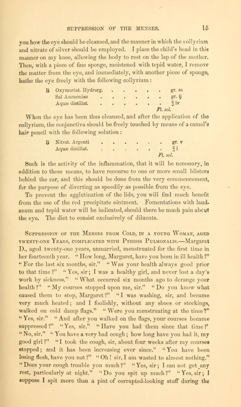 you how the eye should be cleansed, and the manner in which the colly rium and nitrate of silver should be employed. I place the child's head in this manner on my knee, allowing the body to rest on the lap of the mother. Then, with a piece of fine sponge, moistened with tepid water, I remove the matter from the eye, and immediately, with another piece of sponge, bathe the eye freely with the following collyrium : 5 Oxymuriat. Hydrarg gr. ss Sal Ammoniac gr. ij Aquae distillat. § iv Ft. sol When the eye has been thus cleansed, and after the application of the collyrium, the conjunctiva should be freely touched by means of a camel's hair pencil with the following solution: ^ Nitrat. Argenti gr. v Aquae distillat. , . > . . . § i Ft. sol. Such is the activity of the inflammation, that it will be necessary, in addition to these means, to have recourse to one or more small blisters behind the ear, and this should be done from the very commencement, for the purpose of diverting as speedily as possible from the eye. To prevent the agglutination of the lids, you will find much benefit from the use of the red precipitate ointment. Fomentations with laud- anum and tepid water will be indicated, should there be much pain abcut the eye. The diet to consist exclusively of diluents. Suppression of the Menses from Cold, in a young Woman, aged twenty-one Years, complicated with Pthisis Pulmonalis.—Margaret D., aged twenty-one years, unmarried, menstruated for the first time in her fourteenth year.  How long, Margaret, have you been in ill health ?  For the last six months, sir.  Was your health always good prior to that time ?  Yes, sir; I was a healthy girl, and never lost a day's work by sickness.  What occurred six months ago to derange your health ?  My courses stopped upon me, sir.  Do you know what caused them to stop, Margaret ?  I was washing, sir, and became very much heated; and I foolishly, without any shoes or stockings, walked on cold damp flags. Were you menstruating at the time?  Yes, sir.  And after you walked on the flags, your courses became suppressed? Yes, sir. Have you had them since that time?'  No, sir.  You have a very bad cough ; how long have you had it, my good girl ?  I took the cough, sir, about four weeks after my courses stopped; and it has been increasing ever since. You have been losing flesh, have you not?  Oh ! sir, I am wasted to almost nothing. Does your cough trouble you much? Yes, sir; I can not get any rest, particularly at night. Do you spit up much? Yes, sir; I suppose I spit more than a pint of corrupted-looking stuff during the