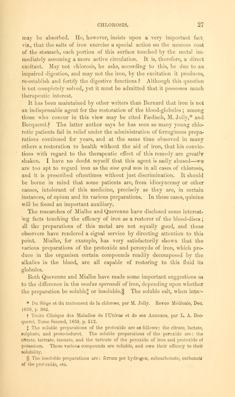 may be absorbed. He, however, insists upon a very important fact viz., that the salts of iron exercise a special action on the mucous coat of the stomach, each portion of this surface touched by the metal im- mediately assuming a more active circulation. It is, therefore, a direct excitant. May not chlorosis, he asks, according to this, be due to an impaired digestion, and may not the iron, by the excitation it produces, re-establish and fortify the digestive functions? Although this question is not completely solved, yet it must be admitted that it possesses much therapeutic interest. It has been maintained by other writers than Bernard that iron is not an indispensable agent for the restoration of the blood-globules ; among those who concur in this view may be cited Fsedisch, M. Jolly,* and Becquerel.f The latter author says he has seen so many young chlo- rotic patients fail in relief under the administration of ferruginous prepa- rations continued for years, and at the same time observed in many others a restoration to health without the aid of iron, that his convic- tions with regard to the therapeutic effect of this remedy are greatly shaken. I have no doubt myself that this agent is sadly abused—wo are too apt to regard iron as the sine qud non in all cases of chlorosis, and it is prescribed oftentimes without just discrimination. It should be borne in mind that some patients are, from idioEyncrasy or other causes, intolerant of this medicine, precisely as they are, in certain instances, of opium and its various preparations. In these cases, quinine will be found an important auxiliary. The researches of Mialhe and Quevenne have disclosed some interest- ing facts touching the efficacy of iron as a restorer of the blood-discs; ill the preparations of this metal are not equally good, and these observers have rendered a signal service by directing attention to this point. Mialhe, for example, has very satisfactorily shown that the various preparations of the protoxide and peroxyde of iron, which pro- duce in the organism certain compounds readily decomposed by the alkalies in the blood, are all capable of restoring to this fluid its globules. Both Quevenne and Mialhe have made some important suggestions as to the difference in the modus operandi of iron, depending upon whether the preparation be soluble^ or insoluble.§ The soluble salt, when intri*- * Du Siege et du traitement de la chlorose, par M. Jolly. Revue Medicale, Dec. 1839, p. 303. f Traite Clinique des ilaladies de TUterus et de ses Annexes, par L. A. Bec- querel, Tome Second, 1859, p. 512. \ The soluble preparations of the protoxide are as follows: the citrate, lactate, sulphate, and proto-ioduret. The soluble preparations of the peroxide are: the citrate, tartrate, tannate, and the tartrate of the peroxide of iron and protoxide o! potassium. These various compounds are reliable, and owe their efficacy to their solubility. § The insoluble preparations are: ferrum per hydrogen, subcarbonate, carbonate of the protoxide, etc.