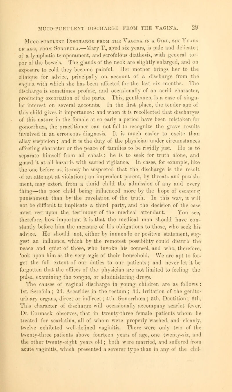 MUCO-PURULENT DISCHARGE FROM THE VAGINA IN A GlRL, SIX YEARS cf age, from Scrofula.—Mary T., aged six years, is pale and delicate , of a lymphatic temperament, and scrofulous diathesis, with general tor- por of the bowels. The glands of the neck are slightly enlarged, and on exposure to cold they become painful. Ilor mother brings her to the clinique for advice, principally on account of a discharge from the vagina with which she has been affected for the last six months. The discharge is sometimes profuse, and occasionally of an acrid character, producing excoriation of the parts. This, gentlemen, is a case of singu- lar interest on several accounts. In the first place, the tender age of this child gives it importance; and when it is recollected that discharges of this nature in the female at so early a period have been mistaken for o-onorrhoea, the practitioner can not fail to recognize the grave results involved in an erroneous diagnosis. It is much easier to excite than allay suspicion ; and it is the duty of the physician under circumstances affecting character or the peace of families to be rigidly just. He is to separate himself from all cabals ; he is to seek for truth alone, and guard it at all hazards with sacred vigilance. In cases, for example, like the one before us, it-may be suspected that the discharge is the result of an attempt at violation ; an imprudent parent, by threats and punish- ment, may extort from a timid child the admission of any and every thing—the poor child being influenced more by the hope of escaping punishment than by the revelation of the truth. In this way, it will not be difficult to implicate a third party, and the decision of the case must rest upon the testimony of the medical attendant. You see, therefore, how important it is that the medical man should have con- stantly before him the measure of his obligations to those, who seek his advice. He should not, either by innuendo or positive statement, sug- gest an influence, which by the remotest possibility could disturb the oeace and quiet of those, who invoke his counsel, and who, therefore, 'ook upon him as the very regis of their household. We are apt to for- get the full extent of our duties to our patients ; and never let it be forgotten that the offices of the physician are not limited to feeling the pulse, examining the tongue, or administering drugs. The causes of vaginal discharge in young children are as follows : 1st. Scrofula; 2d. Ascarides in the rectum ; 3d. Irritation of the genito- urinary organs, direct or indirect; 4th. Gonorrhoea; 5th. Dentition; 6th. This character of discharge will occasionally accompany scarlet fever. Dr. Cormack observes, that in twenty-three female patients whom he treated for scarlatina, all of whom were properly washed, and cleanly, twelve exhibited well-defined vaginitis. There were only two of the twenty-three patients above fourteen years of age, one twenty-six, and the other twenty-eight years old; both wjre married, and suffered from acute vaginitis, which presented a severer type than in any of the ehil-