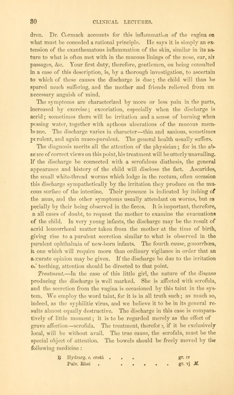 dren. Dr. Cormack accounts for this inflammation of the vagina on what must be conceded a rational principle. He says it is simply an ex- tension of the exanthematous inflammation of the skin, similar in its na- ture to what is often met with in the mucous linings of the nose, ear, ail passages, &c. Your first duty, therefore, gentlemen, on being consulted in a case of this description, is, by a thorough investigation, to ascertain to which of these causes the discharge is due; the child will thus be spared much suffering, and the mother and friends relieved from un necessary anguish of mind. The symptoms are characterized by more or less pain in the parts, increased by exercise; excoriation, especially when the discharge is acrid; sometimes there will be irritation and a sense of burning when passing water, together with apthous ulcerations of the mucous mem- bane. The discharge varies in character—thin and sanious, sometimes pi rulent, and again muco-purulent. The general health usually suffers. The diagnosis merits all the attention of the physician; for in the ab- ee'ice of correct views on this point, his treatment will be utterly unavailing. If the discharge be connected with a scrofulous diathesis, the general appearance and history of the child will disclose the fact. Ascarides, the small white-thread worms which lodge in the rectum, often occasion this discharge sympathetically by the irritation the}?- produce on the mu- cous surface of the intestine. Their presence is indicated by itching of the anus, and the other symptoms usually attendant on worms, but ss pecially by their being observed in the feces. It is important, therefore, n all cases of doubt, to request the mother to examine the evacuations of the child. In very young infants, the discharge may be the result of acrid leucorrhoeal matter taken from the mother at the time of birth, giving rise to a purulent secretion similar to what is observed in the purulent ophthalmia of new-born infants. The fourth cause, gonorrhoea, it one which will require more than ordinary vigilance in order that an accurate opinion may be given. If the discharge be due to the irritation Ox teething, attention should be directed to that point. Treatment.—In the case of this little girl, the nature of the disease producing the discharge is well marked. She is affected with scrofula, and the secretion from the vagina is occasioned by this taint in the sys- tem. We employ the word taint, for it is in all truth such ; as much so, indeed, as the syphilitic virus, and we believe it to be in its general re- sults almost equally destructive. The discharge in this case is compara- tively of little moment; it is to be regarded merely as the effect of grave affection—scrofula. The treatment, therefoi i, if it be exclusively local, will be without avail. The true cause, the scrofula, must be the special object of attention. The bowels should be freely moved by the following medicine : 5 Hydrarg. c. creta ... gr. iv Pulv. Rhei . gr. vj K