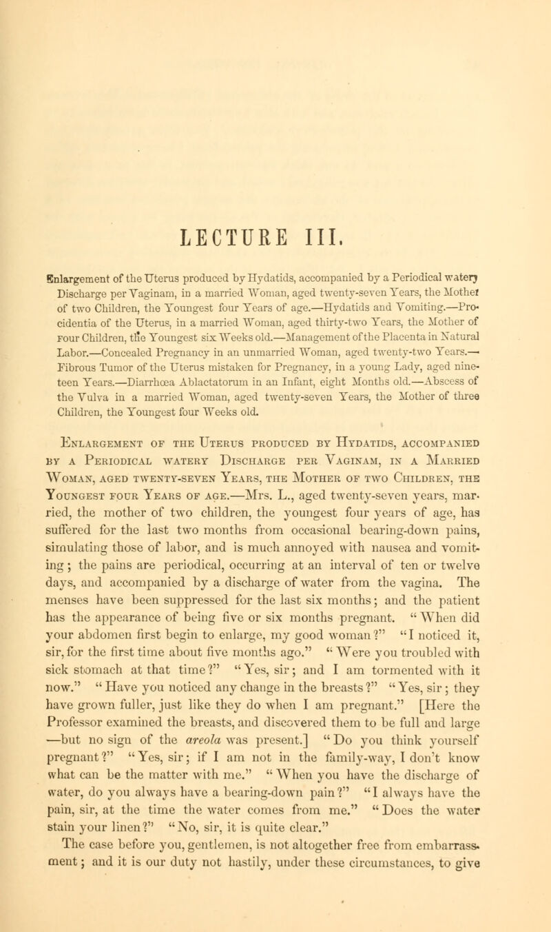 LECTURE III. Enlargement of the Uterus produced by Hydatids, accompanied by a Periodical waterj Discharge per Yaginam, in a married Woman, aged twenty-seven Years, the Mothel of two Children, the Youngest four Years of age.—Hydatids and Yomiting.—Pro* cidentia of the Uterus, in a married Woman, aged thirty-two Years, the Mother of Four Children, tlie Youngest six Weeks old.—Management of the Placenta in Natural Labor.—Concealed Pregnancy in an unmarried Woman, aged twenty-two Years.— Fibrous Tumor of the Uterus mistaken for Pregnancy, in a young Lady, aged nine- teen Years.—Diarrhoea Ablactatorum in an Infant, eight Months old.—Abscess of the Yulva in a married Woman, aged twenty-seven Years, the Mother of three Children, the Youngest four Weeks old. Enlargement of the Uterus produced by Hydatids, accompanied by a Periodical watery Discharge per Vaginam, in a Married Woman, aged twenty-seven Years, the Mother of two Children, the Youngest four Years of age.—Mrs. L., aged twenty-seven years, mar. ried, the mother of two children, the youngest four years of age, has suffered for the last two months from occasional bearing-down pains, simulating those of labor, and is much annoyed with nausea and vomit- ing ; the pains are periodical, occurring at an interval of ten or twelve days, and accompanied by a discharge of water from the vagina. The menses have been suppressed for the last six months; and the patient has the appearance of being five or six months pregnant.  When did your abdomen first begin to enlarge, my good woman V  I noticed it, sir, for the first time about five months ago.  Were you troubled with sick stomach at that time ?  Yes, sir; and I am tormented with it now.  Have you noticed any change in the breasts V  Yes, sir; they have grown fuller, just like they do when I am pregnant. [Here the Professor examined the breasts, and discovered them to be full and large —but no sign of the areola was present.]  Do you think yourself pregnant V  Yes, sir; if I am not in the family-way, 1 don't know what can be the matter with me.  When you have the discharge of water, do you always have a bearing-down pain? I always have the pain, sir, at the time the water comes from me.  Does the water stain your linen? No, sir, it is quite clear. The case before you, gentlemen, is not altogether free from embarrass, ment; and it is our duty not hastily, under these circumstances, to give