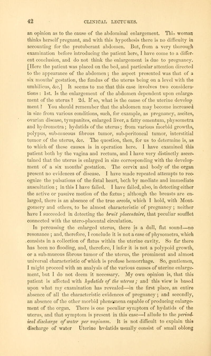 an opinion as to the cause of the abdominal enlargement. Thia woman thinks herself pregnant, and with this hypothesis there is no difficulty in accounting for the protuberant abdomen. But, from a very thorough examination before introducing the patient here, I have come to a differ- ent conclusion, and do not think the enlargement is due to pregnancy. [Here the patient was placed on the bed, and particular attention directed to the appearance of the abdomen ; the aspect presented was that of a six months' gestation, the fundus of the uterus being on a level with the umbilicus, &c] It seems to me that this case involves two considera- tions : 1st. Is the enlargement of the abdomen dependent upon enlarge- ment of the uterus 1 2d. If so, what is the cause of the uterine develop ment ? You should remember that the abdomen may become increased in size from various conditions, such, for example, as pregnancy, ascites, ovarian disease, tympanites, enlarged liver, a fatty omentum, physometra and hydrometra; hydatids of the uterus; from various morbid growths, polypus, sub-mucous fibrous tumor, sub-peritoneal tumor, interstitial tumor of the uterus, &c. The question, then, for us to determine is, as to which of these causes is in operation here. I have examined this patient both by the vagina and rectum, and I have very distinctly ascer- tained that the uterus is enlarged in size corresponding with the develop- ment of a six months' gestation. The cervix and body of the organ present no evidences of disease. I have made repeated attempts to rec- ognize the pulsations of the foetal heart, both by mediate and immediate auscultation ; in this I have failed. I have failed, also, in detecting either the active or passive motion of the foetus ; although the breasts are en- larged, there is an absence of the true areola, which I hold, with Mont- gomery and others, to be almost characteristic of pregnancy ; neither have I succeeded in detecting the bruit placentaire, that peculiar souffiet connected with the utero-placental circulation. In percussing the enlarged uterus, there is a dull, flat sound—no resonance ; and, therefore, I conclude it is not a case of physometra, which consists in a collection of flatus within the uterine cavity. So far there has been no flooding, and, therefore, I infer it is not a polypoid growth, or a sub-mucous fibrous tumor of the uterus, the prominent and almost universal characteristic of which is profuse hemorrhage. So, gentlemen, I might proceed with an analysis of the various causes of uterine enlarge- ment, but I do not deem it necessary. My own opinion is, that this patient is affected with hydatids of the uterus ; and this view is based upon what my examination has revealed—in the first place, an entire absence of all the characteristic evidences of pregnancy ; and secondly, an absence of the other morbid phenomena capable of producing enlarge- ment of the organ. There is one peculiar symptom of hydatids of the uterus, and that symptom is present in this case—I allude to the period- ical discharge of water per vaginam. It is not difficult to explain this discharge of water Uterine hvdatids usually consist of small oblong