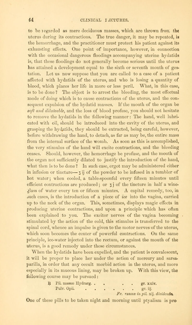 to be i egarded as mere deciduous masses, which are thrown from the uterus during its contractions. The true danger, it may be repeated, is the hemorrhage, and the practitioner must protect his patient against its exhausting effects. One point of importance, however, in connection with the occasional dangerous floodings accompanying uterine hydatids is, that these floodings do not generally become serious until the uterus has attained a development equal to the sixth or seventh month of ges- tation. Let us now suppose that you are called to a case of a patient affected with hydatids of the uterus, and who is losing a quantity of blood, which places her life in more or less peril. What, in this case, is to be done ? The object is to arrest the bleeding, the most effectual mode of doing which is to cause contractions of the uterus, and the con- sequent expulsion of the hydatid masses. If the mouth of the organ be soft and dilateable, and the loss of blood profuse, you should not hesitate to remove the hydatids in the following manner: The hand, well lubri- cated with oil, should be introduced into the cavity of the uterus, and grasping the hydatids, they should be extracted, being careful, however, before withdrawing the hand, to detach, as far as may be, the entire mass from the internal surface of the womb. As soon as this is accomplished, the very stimulus of the hand will excite contractions, and the bleeding ceases. Should, however, the hemorrhage be profuse, and the mouth of the organ not sufficiently dilated to justify the introduction of the hand, what then is to be done ? In such case, ergot may be administered either in infusion or tincture— 3 ij of the powder to be infused in a tumbler of hot water; when cooled, a table-spoonful every fifteen minutes until efficient contractions are produced; or 3 j of the tincture in half a wine- glass of water every ten or fifteen minutes. A capital remedy, too, in iuch cases, is the introduction of a piece of ice into the vagina, carried up to the neck of the organ. This, sometimes, displays magic effects in producing uterine contractions, and upon a principle which has often been explained to you. The excitor nerves of the vagina becoming stimulated by the action of the cold, this stimulus is transferred to the spinal cord, whence an impulse is given to the motor nerves of the uterus, which soon becomes the center of powerful contractions. On the same principle, ice-water injected into the rectum, or against the mouth of the uterus, is a good remedy under these circumstances. When the hydatids have been expelled, and the patient is convalescent, it will be proper to place her under the action of mercury and sarsa- parilla, in order that any occult morbid action in the uterus, and more especially in its mucous lining, may be broken up. With this view, the following course may be pursued: 3 Pil- massse Hydrarg. . gr. xxiv. Pulv. Opii. gr. iij. Fr. nassce in pil. xij. dividends. One of these pills to be taken night and morning until ptyalism is pro