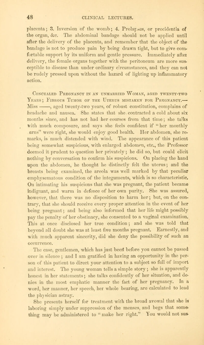 placenta; 3. Inversion of the womb; 4. Prolapsus, or procidentia of the organ, &c. The abdominal bandage should not be applied until after the delivery of the placenta, and remember that the object of the bandage is not to produce pain by being drawn tight, but to give com- fortable support by its uniform and gentle pressure. Immediately aftei delivery, the female organs together with the peritoneum are more sus- ceptible to disease than under ordinary circumstances, and they can not be rudely pressed upon without the hazard of lighting up inflammatory action. Concealed Pregnancy in an unmarried Woman, aged twenty-two Years ; Fibrous Tumor of the Uterus mistaken for Pregnancy.— Miss , aged twenty-two years, of robust constitution, complains of headache and nausea. She states that she.contracted a cold about six months since, and has not had her courses from that time; she talks tvith much composure, and says she feels confident if  her monthly . urns were right, she would enjoy good health. Her abdomen, she re- marks, is much distended with wind. The appearance of this patient being somewhat suspicious, with enlarged abdomen, etc., the Professor deemed it prudent to question her privately; he did so, but could elicit nothing by conversation to confirm his suspicions. On placing the hand upon the abdomen, he thought he distinctly felt the uterus; and the breasts being examined, the areola was well marked by that peculiar emphysematous condition of the integuments, which is so characteristic. On intimating his suspicions that she was pregnant, the patient became indignant, and warm in defence of her own purity. She was assured, however, that there was no disposition to harm her; but, on the con- trary, that she should receive every proper attention in the event of her being pregnant; and being also informed that her life might possibly pay the penalty of her obstinacy, she consented to a vaginal examination. This at once disclosed her true condition; and she was told that beyond all doubt she was at least five months pregnant. Earnestly, and with much apparent sincerity, did she deny the possibility of such an occurrence. The case, gentlemen, which has just been* before you cannot be passed over in silence; and I am gratified in having an opportunity in the per- son of this patient to direct your attention to a subject so full of import and interest. The young woman tells a simple story ; she is apparently honest in her statements; she talks confidently of her situation, and de- nies in the most emphatic manner the fact of her pregnancy. In a word, her manner, her speech, her whole bearing, are calculated to lead the ph} sician astray. She presents herself for treatment with the broad avowal that she is laboring simply under suppression of the menses, and begs that some. thing may be administered to  make her right. You would not sus-