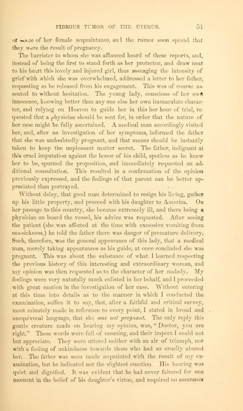 of *^ne of her female acquaintance, and the rumor soon spiead thai they were the result of pregnancy. The barrister to whom she was affianced heard of these reports, and, instead of being the first to stand forth as her protector, and draw near to his he^rt this lovely and injured girl, thus assuaging the intensity of grief with which she was overwhelmed, addressed a letter to her father, requesting clo be released from his engagement. This was of course as- sented to without hesitation. The young lady, conscious of her owfl innocence, knowing better than any one else her own immaculate charac- ter, and relying on Heaven to guide her in this her hour of trial, re- quested that a physician should be sent for, in order that the nature of her case might be fully ascertained. A medical man accordingly visited her, and, after an investigation of her symptoms, informed the father that she was undoubtedly pregnant, and that means should be instantly taken to keep the unpleasant matter secret. The father, indignant at this cruel imputation against the honor of his child, spotless as he knew her to be, spurned the proposition, and immediately requested an ad- ditional consultation. This resulted in a confirmation of the opinion previously expressed, and the feelings of that parent can be better ap- preciated than portrayed. Without delay, that good man determined to resign his living, gather up his little property, and proceed with his daughter to America. On her passage to this country, she became extremely ill, and there being a physician on board the vessel, his advice was requested. After seeing the patient (she was affected at the time with excessive vomiting from sea-sickness.) he told the father there was danger of premature delivery. Such, therefore, was the general appearance of this lady, that a medical man, merely taking appearances as his guide, at once concluded she was pregnant. This was about the substance of what I learned respecting the previous history of this interesting and extraordinary woman, and my opinion wras then requested as to the character of her malady. My feelings were very naturally much enlisted in her behalf, and I proceeded with great caution in the investigation of her case. Without entering at this time into details as to the manner in which I conducted the examination, suffice it to say, that, after a faithful and critical survey, most minutely made in reference to every point, I stated in broad and unequivocal language, that she was not pregnant. The only reply this gentle creature made on hearing my opinion, wasr  Doctor, you are right. These words were full of meaning, and their import I could not but appreciate. They were uttered neither with an air of triumph, nor with a feeling of unkindness towards those who had so cruelly abused her. The father was soon made acquainted with the result of my ex- amination, but he indicated not the slightest emotion. His bearing was quiet and dignified. It was evident that he had never faltered for one moment in the belief of his daughter's virtue, and required no assurance