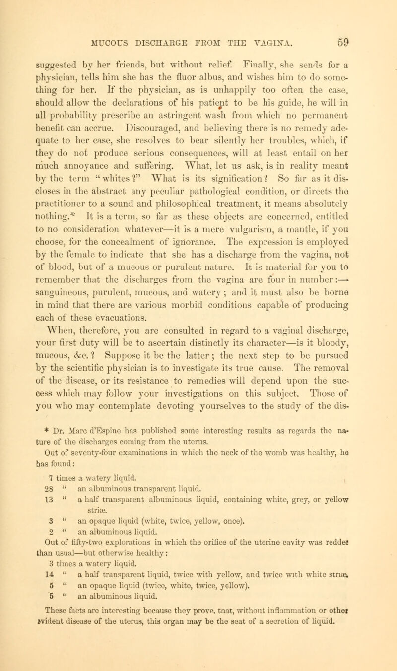 suggested by her friends, but without relief. Finally, she sends for a physician, tells him she has the fluor albus, and wishes him to do some- thing for her. If the physician, as is unhappily too often the case, should allow the declarations of his patient to be his guide, he will in all probability prescribe an astringent wash from which no permanent benefit can accrue. Discouraged, and believing there is no remedy ade- quate to her case, she resolves to bear silently her troubles, which, if they do not produce serious consequences, will at least entail on her much annoyance and suffering. What, let us ask, is in reality meant by the term  whites ? What is its signification % So far as it dis- closes in the abstract any peculiar pathological condition, or directs the practitioner to a sound and philosophical treatment, it means absolutely nothing.* It is a term, so far as these objects are concerned, entitled to no consideration whatever—it is a mere vulgarism, a mantle, if you choose, for the concealment of ignorance. The expression is employed by the female to indicate that she has a discharge from the vagina, not of blood, but of a mucous or purulent nature. It is material for you to remember that the discharges from the vagina are four in number:— sanguineous, purulent, mucous, and watery; and it must also be borne in mind that there are various morbid conditions capable of producing each of these evacuations. When, therefore, you are consulted in regard to a vaginal discharge, your first duty will be to ascertain distinctly its character—is it bloody, mucous, &e. % Suppose it be the latter; the next step to be pursued by the scientific physician is to investigate its true cause. The removal of the disease, or its resistance to remedies will depend upon the suc- cess which may follow your investigations on this subject. Those of you who may contemplate devoting yourselves to the study of the dis- * Dr. Marc d'Espine has published some interesting results as regards the na- ture of the discharges coming from the uterus. Out of seventy-four examinations in which the neck of the womb was healthy, he has found: 7 times a watery liquid. 28  an albuminous transparent liquid. 13  a half transparent albuminous liquid, containing white, grey, or yellow striae. 3  an opaque liquid (white, twice, yellow, once). 2  an albuminous liquid. Out of fifty-two explorations in which the orifice of the uterine cavity was reddei than usual—but otherwise healthy: 3 times a watery liquid. 14  a half transparent liquid, twice with yellow, and twice with white striae. 5  an opaque liquid (twice, white, twice, yellow). 5  an albuminous liquid. These facts are interesting because they provo. tnat, without inflammation or other evident disease of the uterus, this organ may be the seat of a secretion of liquid.