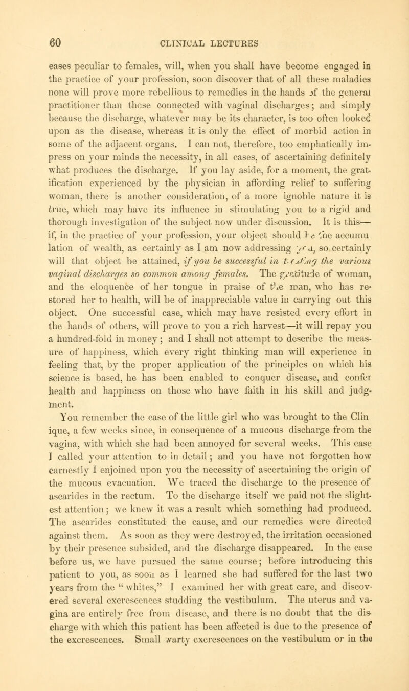 eases peculiar to females, will, when you shall have become engaged in the practice of your profession, soon discover that of all these maladies none will prove more rebellious to remedies in the hands :>f the general practitioner than those connected with vaginal discharges; and simply because the discharge, whatever may be its character, is too often looked upon as the disease, whereas it is only the effect of morbid action in some of the adjacent organs. I can not, therefore, too emphatically im- press on your minds the necessity, in all cases, of ascertaining definitely what produces the discharge. If you lay aside, for a moment, the grat- ification experienced by the physician in affording relief to suffering woman, there is another consideration, of a more ignoble nature it is true, which may have its influence in stimulating you to a rigid and thorough investigation of the subject now under discussion. It is this— if, in the practice of your profession, your object should re '„he accumu lation of wealth, as certainly as I am now addressing yd, so certainly will that object be attained, if you be successful in tfxt'mg the various vaginal discharges so common among females. The gratitude of woman, and the eloquence of her tongue in praise of t^e man, who has re- stored her to health, will be of inappreciable value in carrying out this object. One successful case, which may have resisted every effort in the hands of others, will prove to you a rich harvest—it will repay you a hundred-fold in money; and I shall not attempt to describe the meas- ure of happiness, which every right thinking man will experience in feeling that, by the proper application of the principles on which his science is based, he has been enabled to conquer disease, and confer health and happiness on those who have faith in his skill and judg- ment. You remember the case of the little girl who was brought to the Clin ique, a few weeks since, in consequence of a mucous discharge from the vagina, with which she had been annoyed for several weeks. This case J called your attention to in detail; and you have not forgotten how earnestly I enjoined upon you the necessity of ascertaining the origin of the mucous evacuation. We traced the discharge to the presence of ascarides in the rectum. To the discharge itself we paid not the slight- est attention; we knew it was a result which something had produced. The ascarides constituted the cause, and our remedies were directed against them. As soon as they were destroyed, the irritation occasioned by their presence subsided, and the discharge disappeared. In the case before us, we have pursued the same course; before introducing this patient to you, as soon as 1 learned she had suffered for the last two years from the  whites, I examined her with great care, and discov- ered several excrescences studding the vestibulum. The uterus and va- gina are entirely free from disease, and there is no doubt that the dis- charge with which this patient has been affected is due to the presence of the excrescences. Small warty excrescences on the vestibulum or in the