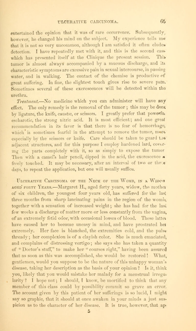 entertained the opinion that it was of rare occurrence; Subsequently, however, he changed his mind on the subject. My experience tells mn that it is not so very uncommon, although I am satisfied it often elude* detection. I have repeatedly met with it, and this is the second cast* which has presented itself at the Clinique the present session. Thia tumor is almost always accompanied by a mucous discharge, and its characteristic symptoms are excessive pain in sexual intercourse, in passing water, and in walking. The contact of the chemise is productive of great suffering. In fine, the slightest touch gives rise to severe pain. Sometimes several of these excrescences will be detected within the urethra. Treatment.—Xo medicine which you can administer will have any effect. The only remedy is the removal of the tumor ; this may be c5oih bv ligature, the knife, caustic, or scissors. I greatly prefer that powerful escharotic, the strong nitric acid. It is most efficient; and one great recommendation in its favor is that there is no fear of hemorrhage, which is sometimes fearful in the attempt to remove the tumor, m»r& especially by the scissors or knife. Care should be taken to guard tae adjacent structures, and for this purpose I employ hardened lard, cover- mo- the parts completely with it, so as simply to expose the turner Then with a camel's hair pencil, dipped in the acid, the excrescence a freely touched. It may be necessary, after an interval of two or throe day?, to repeat the application, but one will usually suffice. Ulcerative Carcinoma of the Xeck of the Womb, in a Widca aged forty Years.—Margaret H., aged forty years, widow, the mothej of six children, the youngest four years old, has suffered for the last three months from sharp lancinating pains in the region of the womb, together with a sensation of increased weight; she has had for the las* few weeks a discharge of matter more or less constantly from the vagina, of an extremely fetid odor, with occasional losses of blood. These lattei have caused her to become uneasy in mind, and have prostrated hei extremely. Her face is blanched, the extremities cold, and the puis* thready ; her complexion is of a clayish color. She is much emaciated, and complains of distressing vertigo; she says she has taken a quantity of '• Doctor's stuff, to make her  courses right,' having been assured that as soon as this was accomplished, she would be restored ! What, gentlemen, would you suppose to be the nature of this unhappy woman's disease, taking her description as the basis of your opinion? Is it, think you, likely that you would mistake her malady for a menstrual irregu- larity ? I hope not; I should, I know, be mortified to think that any member of this class could by possibility commit so grave an error. The account given by this patient of her sufferings is so lucid, I might say so graphic, that it should at once awaken in your minds a just sus- picion as to the character of her disease. It is true, however, that ap 5